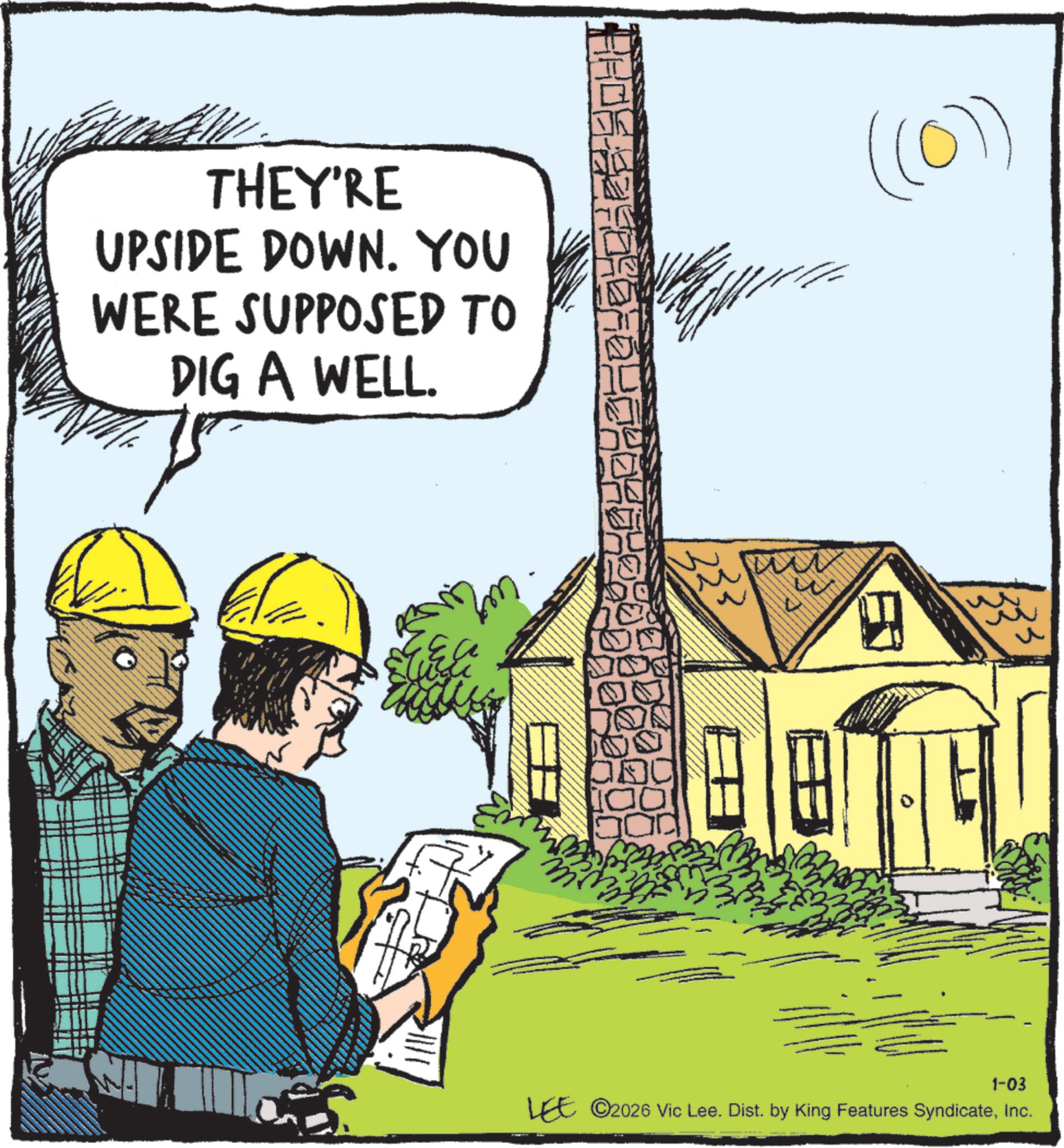 Tradesman OCR: THEY'RE UPSIDE DOWN. YOU WERE SUPPOSED TO DIG A WELL. ((0)) IC Blo 1-03 LEE ©2026 Vic Lee. Dist. by King Features SyndicateInc. n THEY'RE UPSIDE DOWN . YOU WERE SUPPOSED TO DIG A WELL . ( ( 0 ) ) IC Blo 1-03 LEE © 2026 Vic Lee . Dist . by King Features SyndicateInc. n