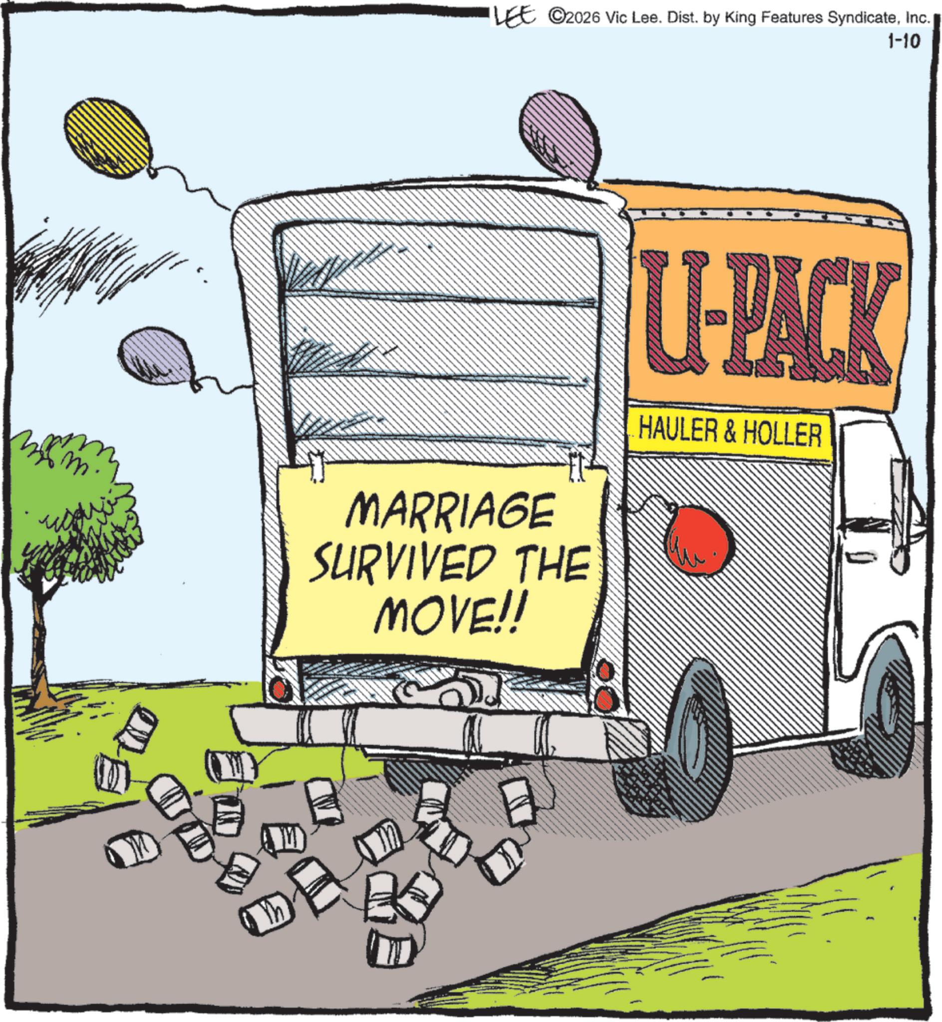 Clip art OCR: ?? LEE ©2026 Vic Lee. Dist. by King Features SyndicateInc. 1-10 MARRIAGE SURVIVED THE MOVE!! U-PACK HAULER & HOLLER S ?? LEE © 2026 Vic Lee . Dist . by King Features SyndicateInc. 1-10 MARRIAGE SURVIVED THE MOVE !! U - PACK HAULER & HOLLER S