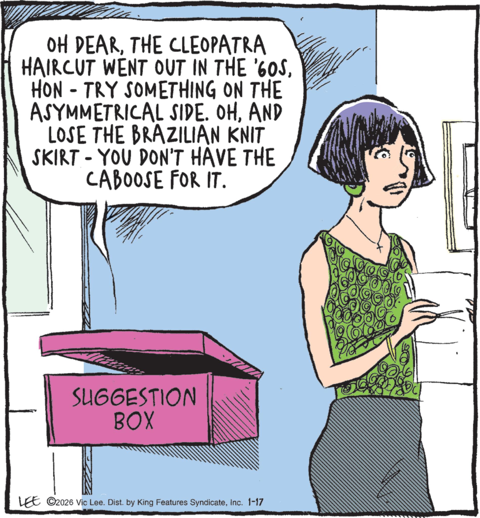 Fashion illustration OCR: OH DEARTHE CLEOPATRA HAIRCUT WENT OUT IN THE '60SHON - TRY SOMETHING ON THE ASYMMETRICAL SIDE. OHAND LOSE THE BRAZILIAN KNIT SKIRT - YOU DON'T HAVE THE CABOOSE FOR IT. SUGGESTION BOX LEE ©2026 Vic Lee. Dist. by King Features SyndicateInc. 1-17 OH DEARTHE CLEOPATRA HAIRCUT WENT OUT IN THE ' 60SHON - TRY SOMETHING ON THE ASYMMETRICAL SIDE . OHAND LOSE THE BRAZILIAN KNIT SKIRT - YOU DON'T HAVE THE CABOOSE FOR IT . SUGGESTION BOX LEE © 2026 Vic Lee . Dist . by King Features SyndicateInc. 1-17