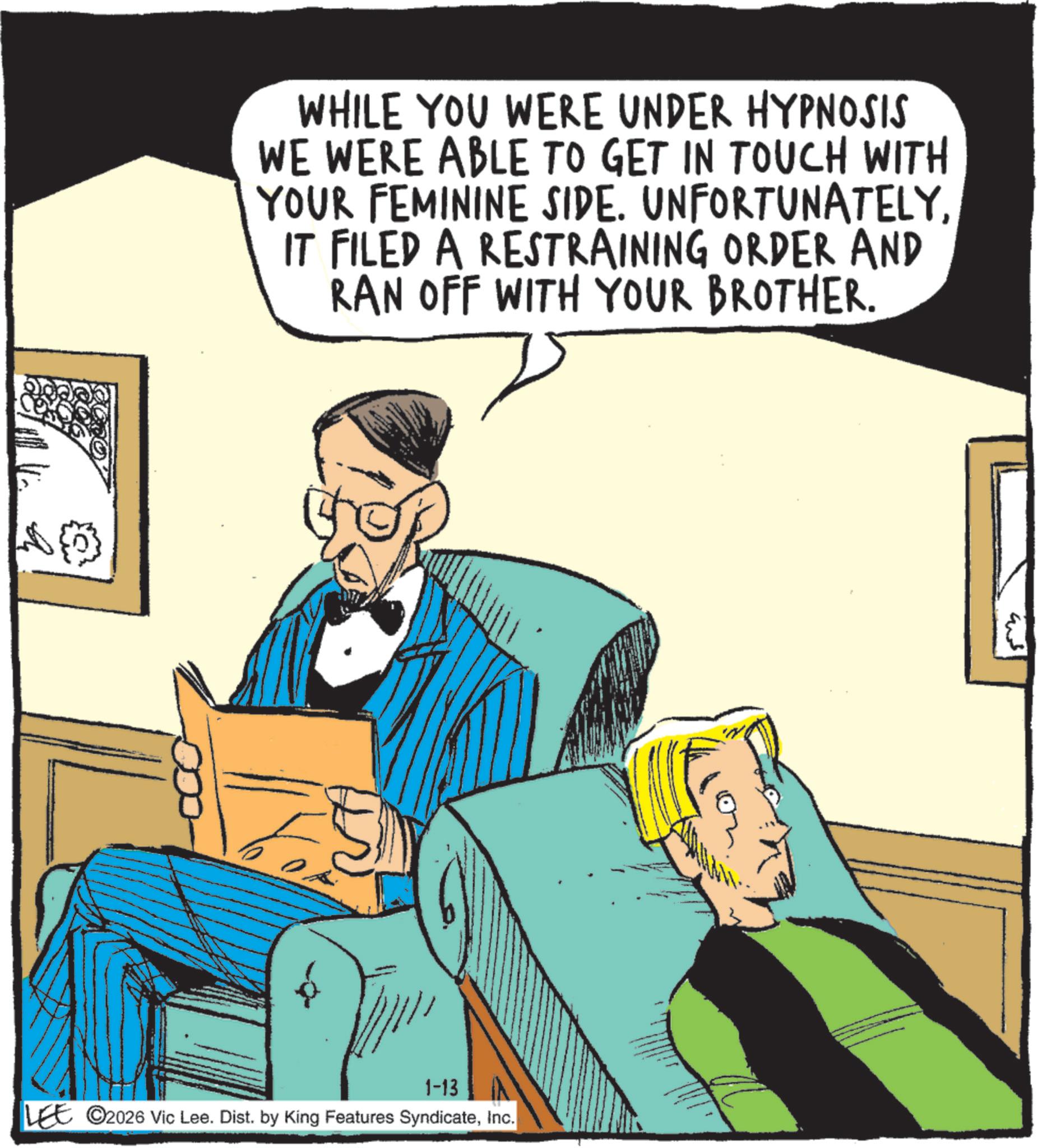 Comic book OCR: WHILE YOU WERE UNDER HYPNOSIS WE WERE ABLE TO GET IN TOUCH WITH YOUR FEMININE SIDE. UNFORTUNATELYIT FILED A RESTRAINING ORDER AND RAN OFF WITH YOUR BROTHER. 1-13 LEE 2026 Vic Lee. Dist. by King Features SyndicateInc. WHILE YOU WERE UNDER HYPNOSIS WE WERE ABLE TO GET IN TOUCH WITH YOUR FEMININE SIDE . UNFORTUNATELYIT FILED A RESTRAINING ORDER AND RAN OFF WITH YOUR BROTHER . 1-13 LEE 2026 Vic Lee . Dist . by King Features Syndicate