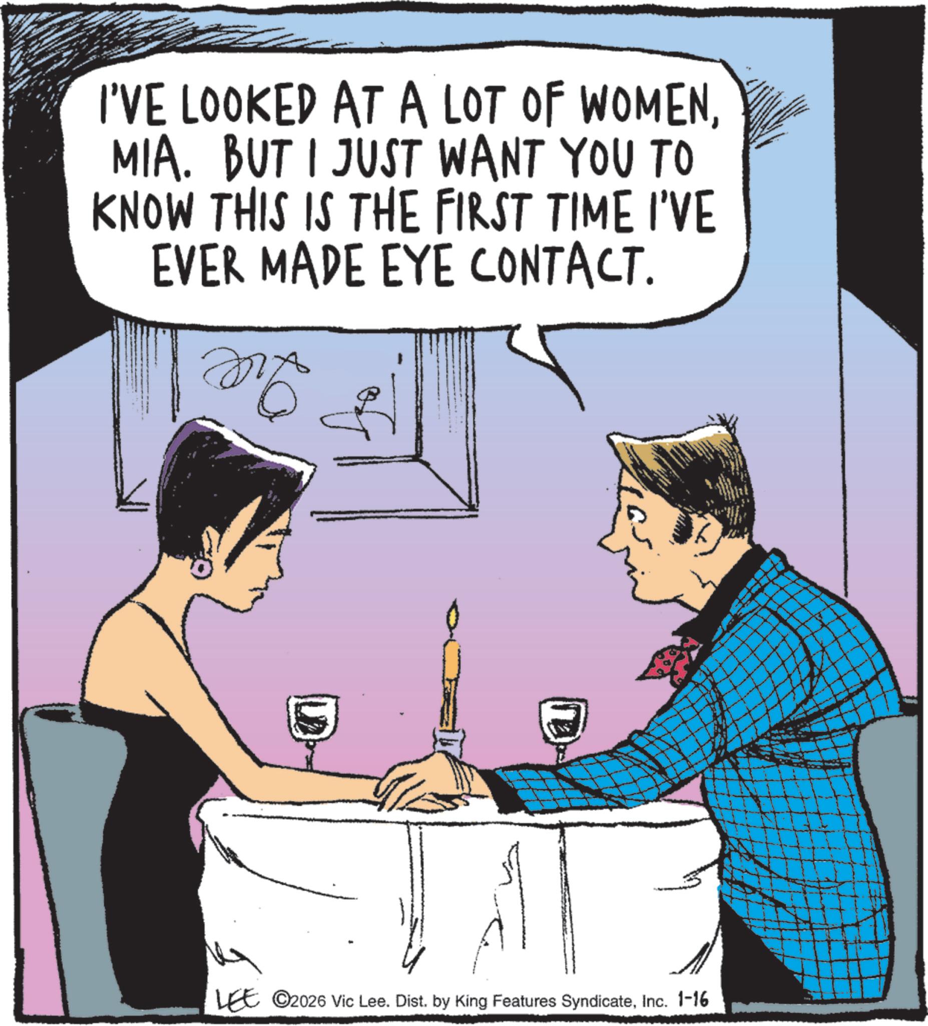 Cocktail OCR: I'VE LOOKED AT A LOT OF WOMENMIA. BUT I JUST WANT YOU TO KNOW THIS IS THE FIRST TIME I'VE EVER MADE EYE CONTACT. MA LEE ©2026 Vic Lee. Dist. by King Features SyndicateInc. 1-16 + I'VE LOOKED AT A LOT OF WOMENMIA . BUT I JUST WANT YOU TO KNOW THIS IS THE FIRST TIME I'VE EVER MADE EYE CONTACT . MA LEE © 2026 Vic Lee . Dist . by King Features SyndicateInc. 1-16 +