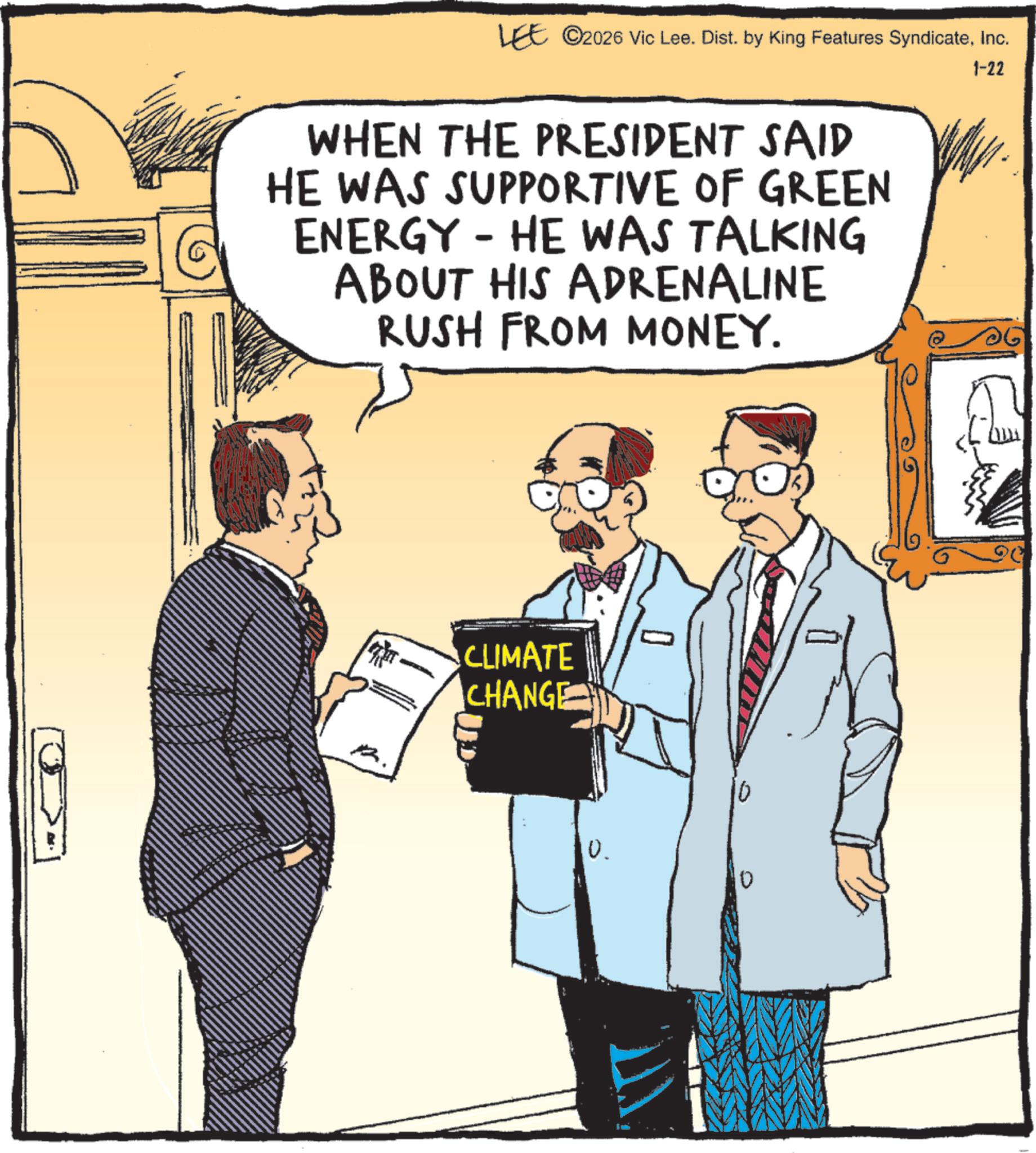 Comic book OCR: LEE ©2026 Vic Lee. Dist. by King Features SyndicateInc. WHEN THE PRESIDENT SAID HE WAS SUPPORTIVE OF GREEN ENERGY HE WAS TALKING ABOUT HIS ADRENALINE RUSH FROM MONEY. - 1-22 CLIMATE CHANGE 0 0. LEE © 2026 Vic Lee . Dist . by King Features SyndicateInc. WHEN THE PRESIDENT SAID HE WAS SUPPORTIVE OF GREEN ENERGY HE WAS TALKING ABOUT HIS ADRENALINE RUSH FROM MONEY . - 1-22 CLIMATE CHANGE 0 0 .