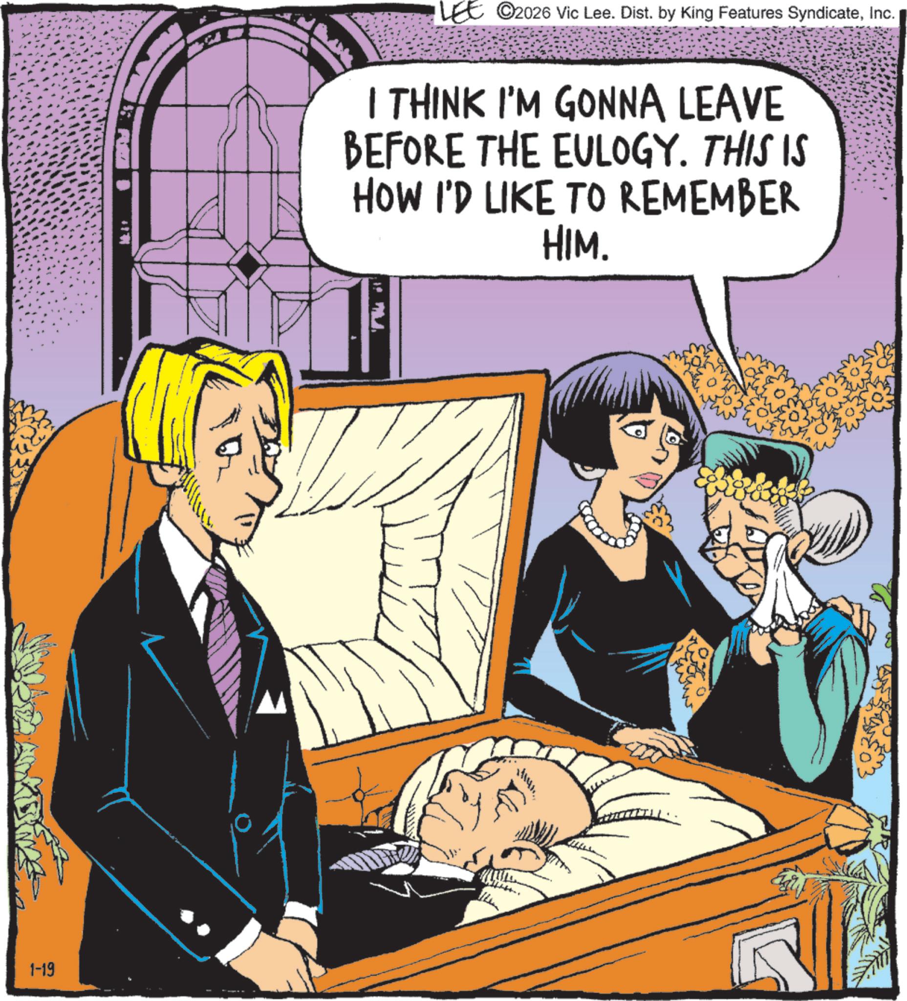 Comic book OCR: 1-19 ©2026 Vic Lee. Dist. by King Features SyndicateInc. I THINK I'M GONNA LEAVE BEFORE THE EULOGY. THIS IS HOW I'D LIKE TO REMEMBER HIM. 1-19 © 2026 Vic Lee . Dist . by King Features SyndicateInc. I THINK I'M GONNA LEAVE BEFORE THE EULOGY . THIS IS HOW I'D LIKE TO REMEMBER HIM .