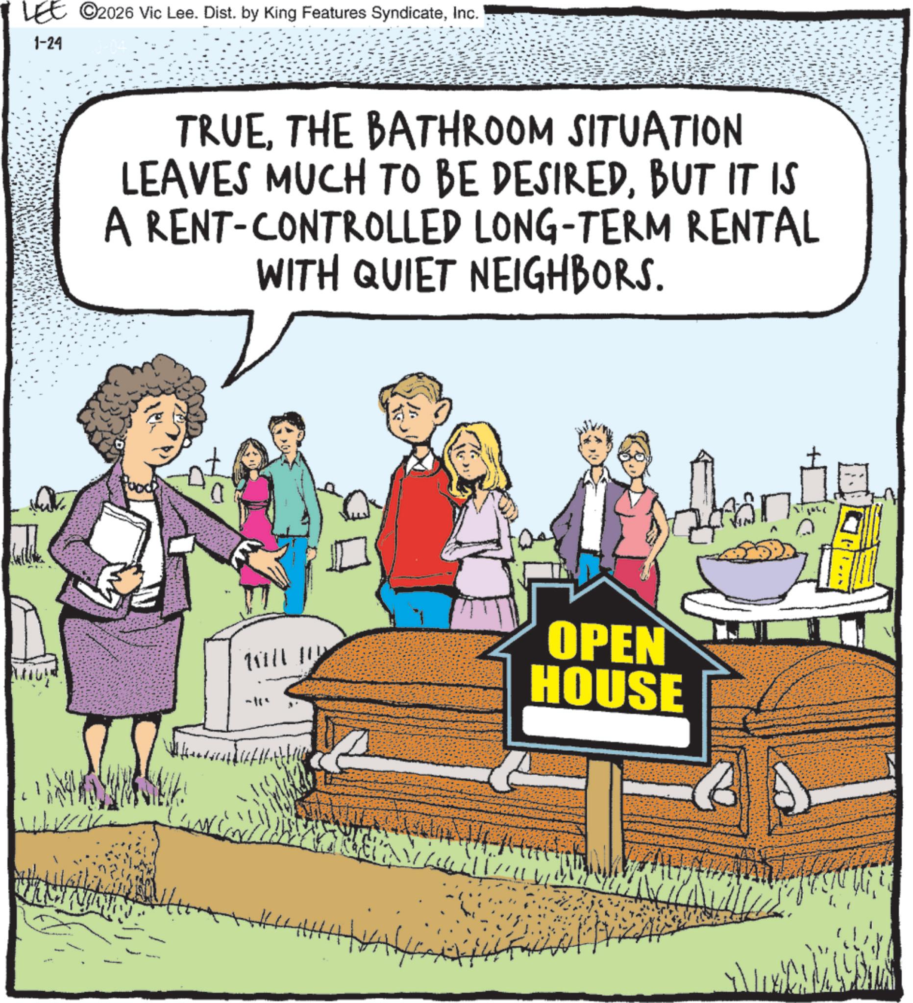 Fiction OCR: LEE ©2026 Vic Lee. Dist. by King Features SyndicateInc. 1-24 TRUETHE BATHROOM SITUATION LEAVES MUCH TO BE DESIREDBUT IT IS A RENT-CONTROLLED LONG-TERM RENTAL WITH QUIET NEIGHBORS. WILLI OPEN HOUSE LEE © 2026 Vic Lee . Dist . by King Features SyndicateInc. 1-24 TRUETHE BATHROOM SITUATION LEAVES MUCH TO BE DESIREDBUT IT IS A RENT - CONTROLLED LONG - TERM RENTAL WITH QUIET NEIGHBORS . WILLI OPEN HOUSE