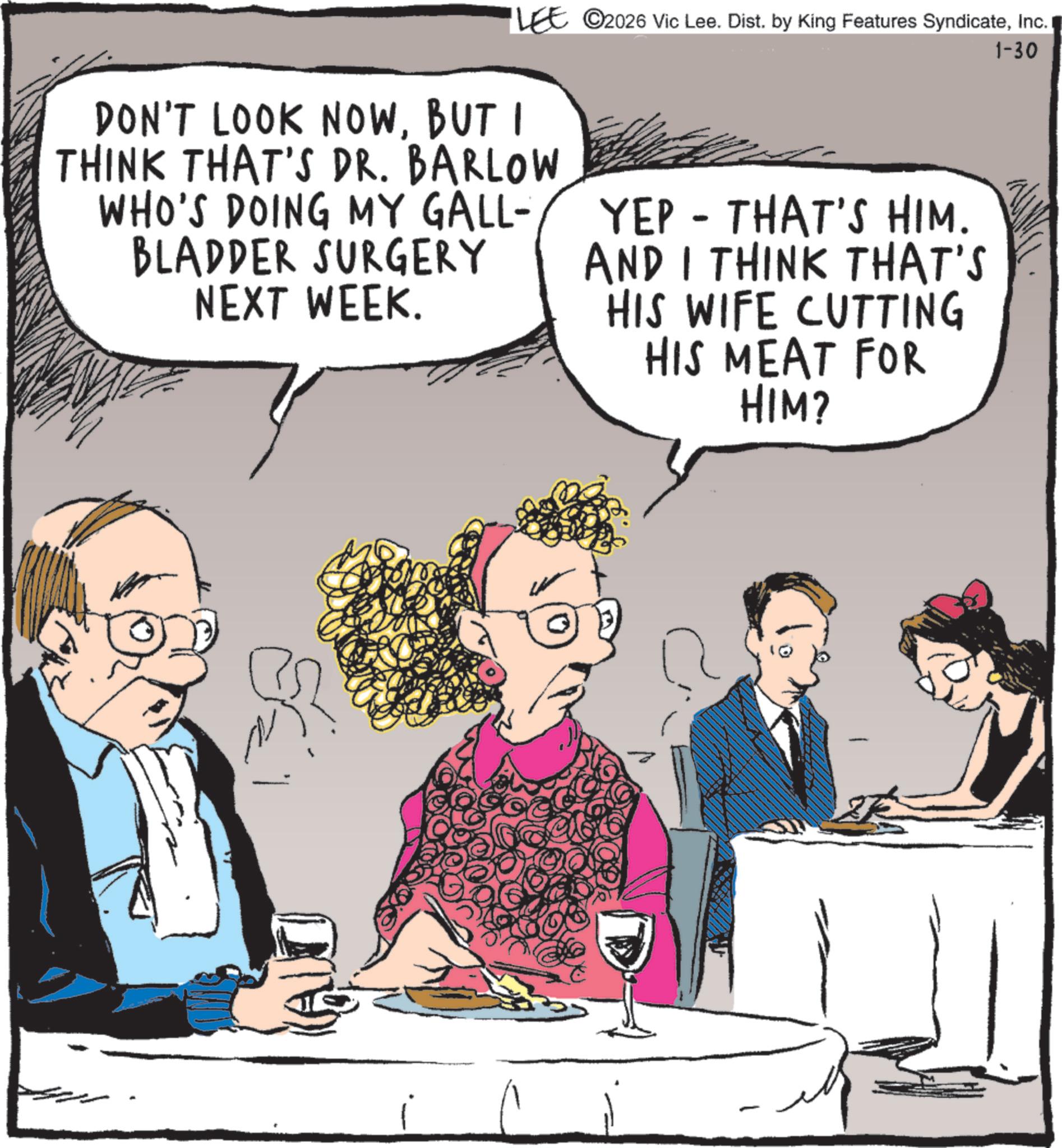 Animated cartoon OCR: LEE 2026 Vic Lee. Dist. by King Features SyndicateInc. DON'T LOOK NOWBUT I THINK THAT'S DR. BARLOW WHO'S DOING MY GALL- BLADDER SURGERY NEXT WEEK. YEP - THAT'S HIM. AND I THINK THAT'S HIS WIFE CUTTING HIS MEAT FOR HIM? 1-30 - LEE 2026 Vic Lee . Dist . by King Features SyndicateInc. DON'T LOOK NOWBUT I THINK THAT'S DR . BARLOW WHO'S DOING MY GALL- BLADDER SURGERY NEXT WEEK . YEP - THAT'S HIM . AND I THINK THAT'S HIS WIFE CUTTING HIS MEAT FOR HIM ? 1-30 -