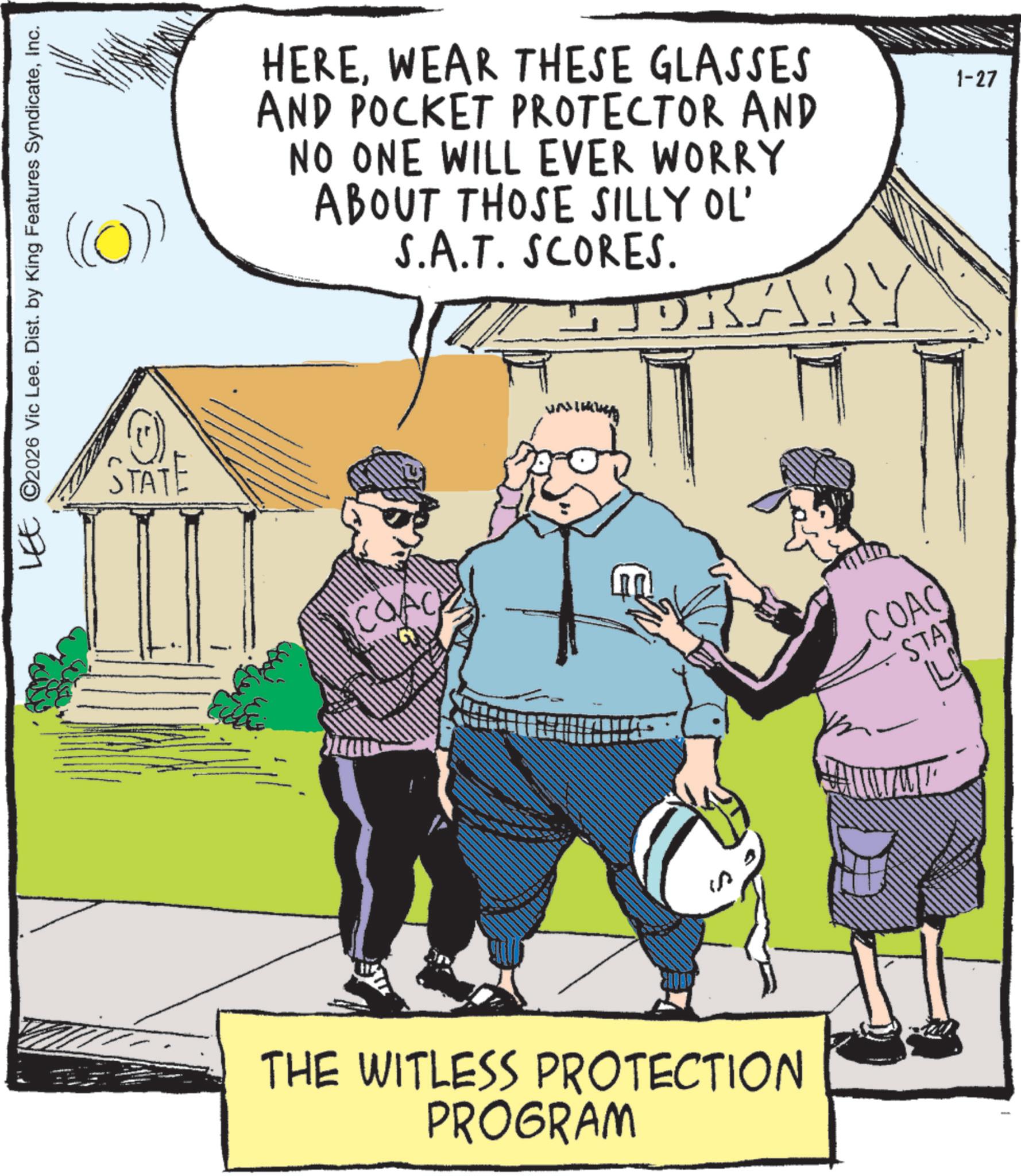 Animation OCR: LEE ©2026 Vic Lee. Dist. by King Features SyndicateInc. ((0)) HEREWEAR THESE GLASSES AND POCKET PROTECTOR AND NO ONE WILL EVER WORRY ABOUT THOSE SILLY OL' S.A.T. SCORES. DRARY STATE THE WITLESS PROTECTION PROGRAM COAC STA L 1-27 LEE © 2026 Vic Lee . Dist . by King Features SyndicateInc. ( ( 0 ) ) HEREWEAR THESE GLASSES AND POCKET PROTECTOR AND NO ONE WILL EVER WORRY ABOUT THOSE SILLY OL ' S.A.T. SCORES . DRARY STATE THE WITLESS PROTECTION PROGRAM COAC STA L 1-27