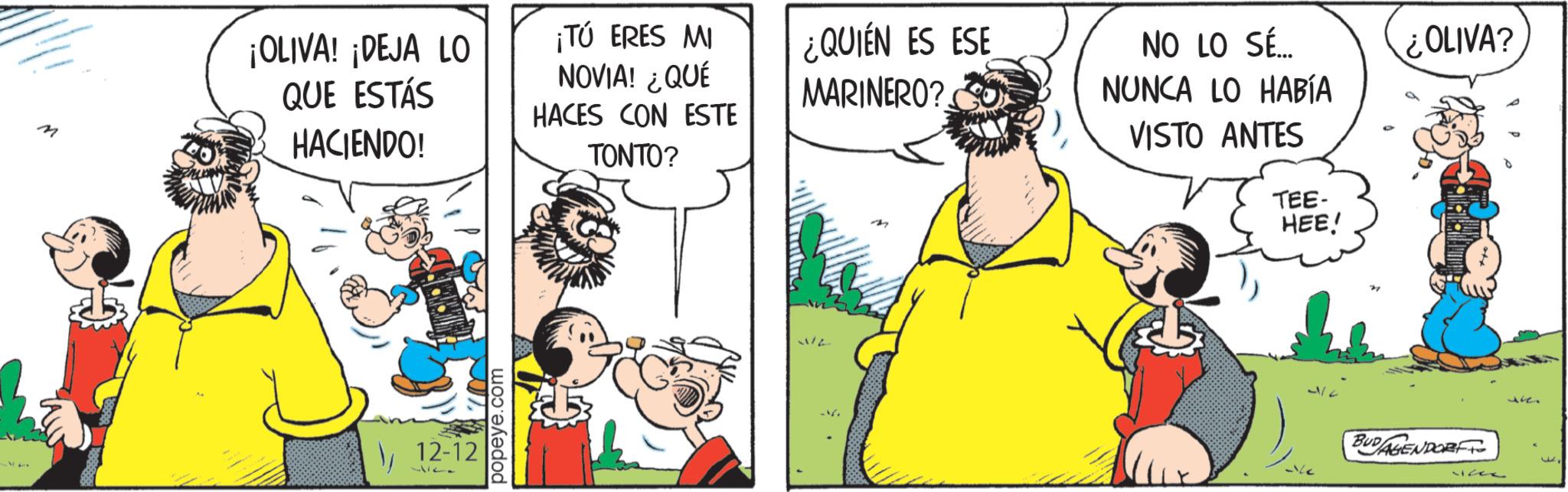 Comic book OCR: M ¡OLIVA! ¡DEJA LO QUE ESTÁS HACIENDO! ¡TÚ ERES MI NOVIA! ¿QUÉ HACES CON ESTE TONTO? 147 12-12 127 popeye.com ¿QUIÉN ES ESE MARINERO? NO LO SÉ... NUNCA LO HABÍA VISTO ANTES TEE- HEE! ¿OLIVA? BUDAGENDORF 32 J M ¡ OLIVA ! ¡ DEJA LO QUE ESTÁS HACIENDO ! ¡ TÚ ERES MI NOVIA ! ¿ QUÉ HACES CON ESTE TONTO ? 147 12-12 127 popeye.com ¿ QUIÉN ES ESE MARINERO ? NO LO SÉ ... NUNCA LO HABÍA VISTO ANTES TEE- HEE ! ¿ OLIVA ? BUDAGENDORF 32 J