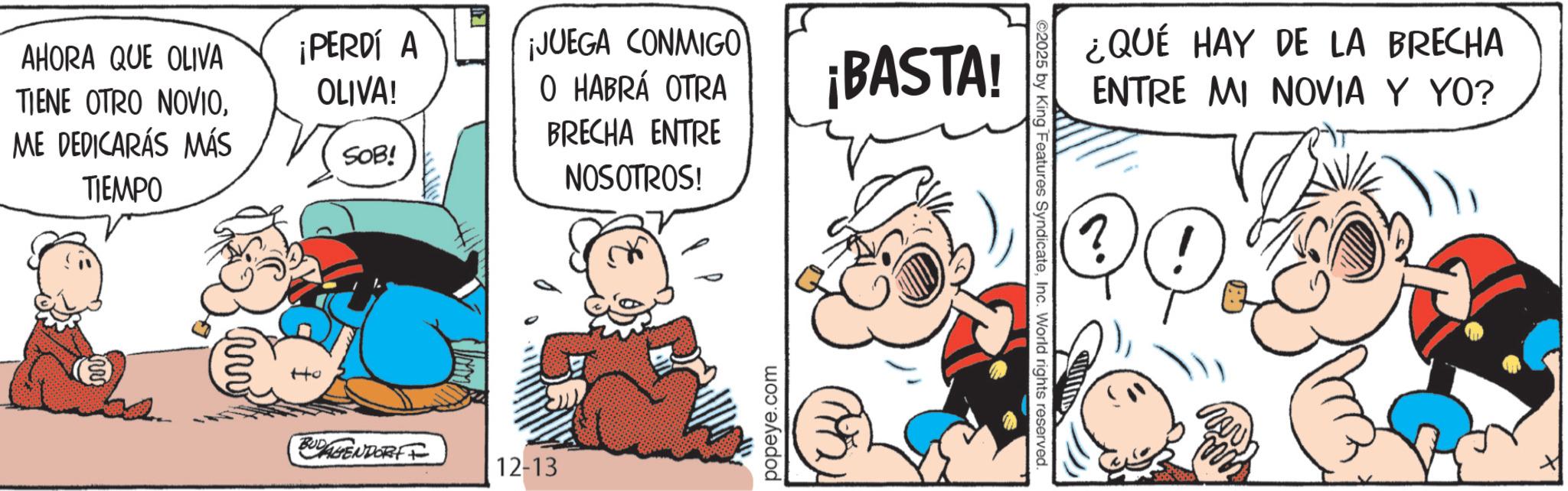 Conversation OCR: AHORA QUE OLIVA TIENE OTRO NOVIOME DEDICARÁS MÁS TIEMPO ¡PERDÍ A OLIVA! SOB! ¡JUEGA CONMIGO O HABRÁ OTRA BRECHA ENTRE NOSOTROS! ¡BASTA! BUDAGENDORFF 12-13 popeye.com (2) ¿QUÉ HAY DE LA BRECHA ENTRE MI NOVIA Y YO? ?(! ©2025 by King Features SyndicateInc. World rights reserved. nov AHORA QUE OLIVA TIENE OTRO NOVIOME DEDICARÁS MÁS TIEMPO ¡ PERDÍ A OLIVA ! SOB ! ¡ JUEGA CONMIGO O HABRÁ OTRA BRECHA ENTRE NOSOTROS ! ¡ BASTA ! BUDAGENDORFF 12-13 popeye.com ( 2 ) ¿ QUÉ HAY DE LA BRECHA ENTRE MI NOVIA Y YO ? ? ( ! © 2025 by King Features SyndicateInc. World rights reserved . nov