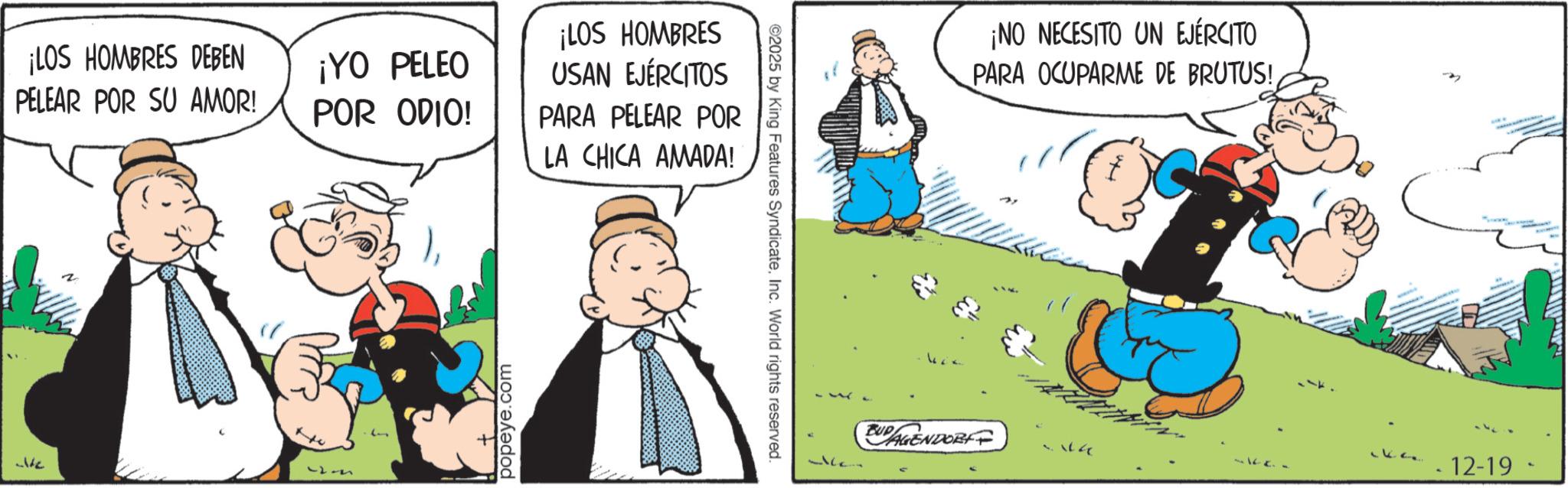 Publication OCR: ¡LOS HOMBRES DEBEN PELEAR POR SU AMOR! ¡YO PELEO POR ODIO! We J popeye.com ¡LOS HOMBRES USAN EJÉRCITOS PARA PELEAR POR LA CHICA AMADA! ©2025 by King Features SyndicateInc. World rights reserved. ¡NO NECESITO UN EJÉRCITO PARA OCUPARME DE BRUTUS!BUDAGENDOR 12-19- ¡ LOS HOMBRES DEBEN PELEAR POR SU AMOR ! ¡ YO PELEO POR ODIO ! We J popeye.com ¡ LOS HOMBRES USAN EJÉRCITOS PARA PELEAR POR LA CHICA AMADA ! © 2025 by King Features SyndicateInc. World rights reserved . ¡ NO NECESITO UN EJÉRCITO PARA OCUPARME DE BRUTUS !BUDAGENDOR 12-19-