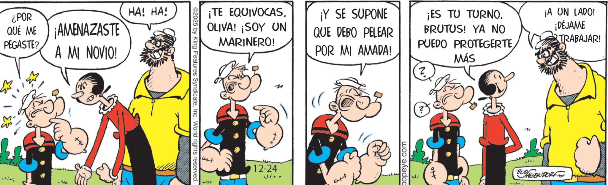 Comic book OCR: ¿POR QUE ME ¡AMENAZASTE PEGASTE? A MI NOVIO! 142 HA! HA! ©2025 by King Features SyndicateInc. World rights reserved. ¡TE EQUIVOCASOLIVA! ¡SOY UN MARINERO! ¡Y SE SUPONE QUE DEBO PELEAR ¡ES TU TURNOBRUTUS! YA NO PUEDO PROTEGERTE¡A UN LADO! ¡DÉJAME TRABAJAR! n art 51 12-24 11600 POR MI AMADA! MÁS ? popeye.com BUDAGSUPORT ¿ POR QUE ME ¡ AMENAZASTE PEGASTE ? A MI NOVIO ! 142 HA ! HA ! © 2025 by King Features SyndicateInc. World rights reserved . ¡ TE EQUIVOCASOLIVA ! ¡ SOY UN MARINERO ! ¡ Y SE SUPONE QUE DEBO PELEAR ¡ ES TU TURNOBRUTUS ! YA NO PUEDO PROTEGERTE¡ A UN LADO ! ¡ DÉJAME TRABAJAR ! n art 51 12-24 11600 POR MI AMADA ! MÁS ? popeye.com BUDAGSUPORT