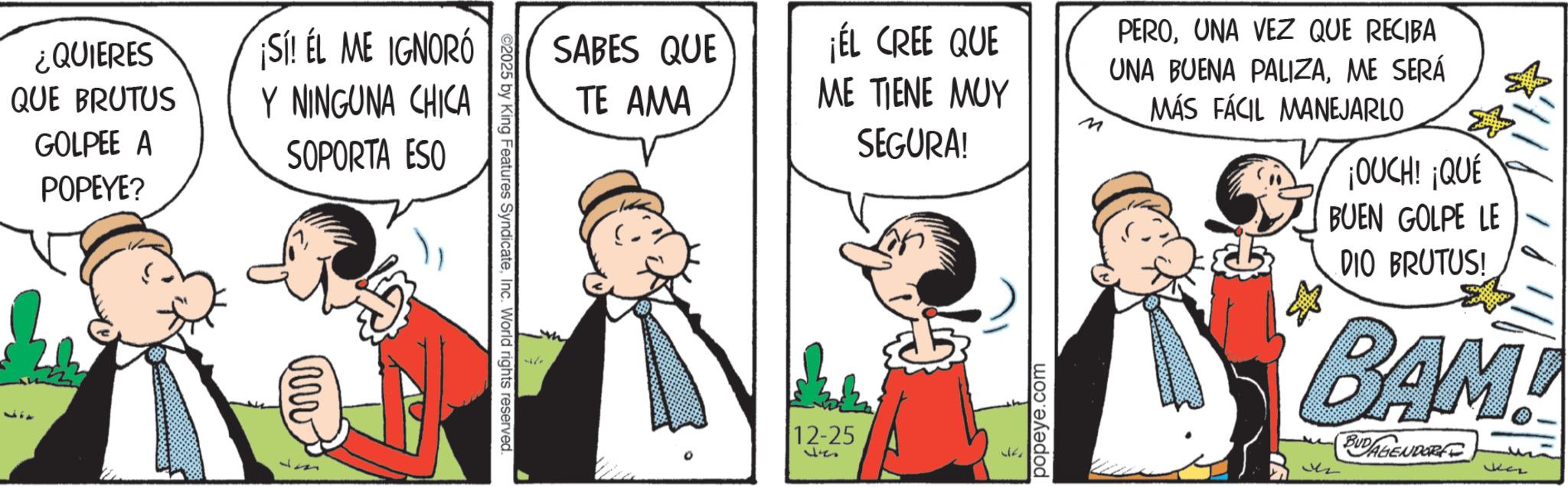 Animated cartoon OCR: ¿QUIERES QUE BRUTUS GOLPEE A POPEYE? ¡SI! EL ME IGNORÓ Y NINGUNA CHICA SOPORTA ESO ©2025 by King Features SyndicateInc. World rights reserved. SABES QUE TE AMA 0 ¡ÉL CREE QUE ME TIENE MUY SEGURA! 12-25 527 popeye.com M PEROUNA VEZ QUE RECIBA UNA BUENA PALIZAME SERÁ MÁS FÁCIL MANEJARLO ¡OUCH! ¡QUÉ BUEN GOLPE LE DIO BRUTUS! BAM! 2 BUDAGENDORE Jaz ¿ QUIERES QUE BRUTUS GOLPEE A POPEYE ? ¡ SI ! EL ME IGNORÓ Y NINGUNA CHICA SOPORTA ESO © 2025 by King Features SyndicateInc. World rights reserved . SABES QUE TE AMA 0 ¡ ÉL CREE QUE ME TIENE MUY SEGURA ! 12-25 527 popeye.com M PEROUNA VEZ QUE RECIBA UNA BUENA PALIZAME SERÁ MÁS FÁCIL MANEJARLO ¡ OUCH ! ¡ QUÉ BUEN GOLPE LE DIO BRUTUS ! BAM ! 2 BUDAGENDORE Jaz