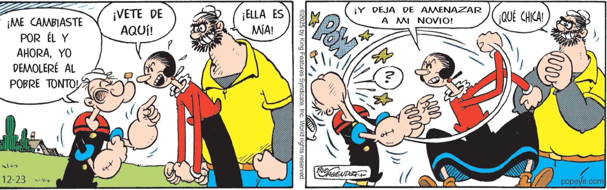 Comic book OCR: ¡VETE DE AQUÍ! ¡ELLA ES MÍA! ¡ME CAMBIASTE POR ÉL Y AHORAYO DEMOLERÉ AL POBRE TONTOL 117 12-23 ¡Y DEJA DE AMENAZAR A MI NOVIO! ? ¡QUÉ CHICA! Pow ©2025 by King Features SyndicateInc. World rights reserved. BUDAGENDORFF m 18222 mw popeye.com ¡ VETE DE AQUÍ ! ¡ ELLA ES MÍA ! ¡ ME CAMBIASTE POR ÉL Y AHORAYO DEMOLERÉ AL POBRE TONTOL 117 12-23 ¡ Y DEJA DE AMENAZAR A MI NOVIO ! ? ¡ QUÉ CHICA ! Pow © 2025 by King Features SyndicateInc. World rights reserved . BUDAGENDORFF m 18222 mw popeye.com