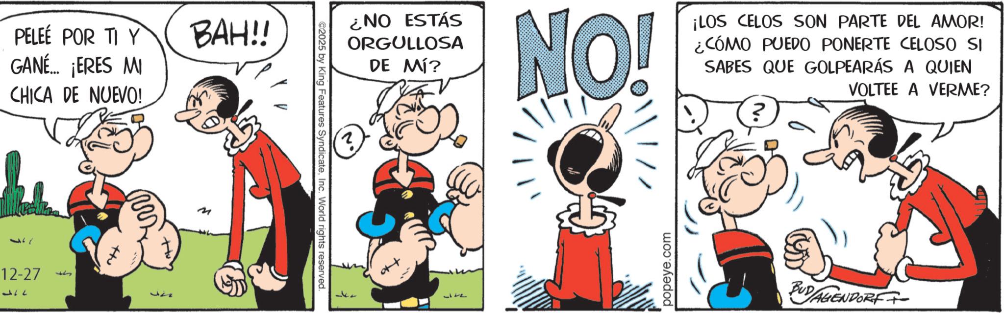 Animated cartoon OCR: PELEÉ POR TI Y GANÉ... ¡ERES MI CHICA DE NUEVO! 17 12-27 177 F +tu BAH!! M ¿NO ESTÁS ORGULLOSA DE MÍ? NO! ¡LOS CELOS SON PARTE DEL AMOR! ¿CÓMO PUEDO PONERTE CELOSO SI SABES QUE GOLPEARÁS A QUIEN VOLTEE A VERME? ©2025 by King Features SyndicateInc. World rights reserved. 2 37 popeye.com ? BUDAGIENDORFF PELEÉ POR TI Y GANÉ ... ¡ ERES MI CHICA DE NUEVO ! 17 12-27 177 F + tu BAH !! M ¿ NO ESTÁS ORGULLOSA DE MÍ ? NO ! ¡ LOS CELOS SON PARTE DEL AMOR ! ¿ CÓMO PUEDO PONERTE CELOSO SI SABES QUE GOLPEARÁS A QUIEN VOLTEE A VERME ? © 2025 by King Features SyndicateInc. World rights reserved . 2 37 popeye.com ? BUDAGIENDORFF