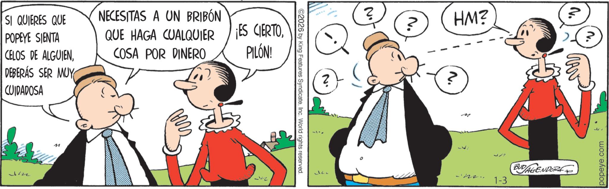 Fictional character OCR: N. ©2026 by King Features SyndicateInc. World rights reserved. SI QUIERES QUE POPEYE SIENTA CELOS DE ALGUIENDEBERÁS SER MUY CUIDADOSA NECESITAS A UN BRIBÓN QUE HAGA CUALQUIER COSA POR DINERO ¡ES CIERTOPILÓN! Jizz M No ? ? HM? ? BUDAGENDORFF 1-3 popeye.com N. © 2026 by King Features SyndicateInc. World rights reserved . SI QUIERES QUE POPEYE SIENTA CELOS DE ALGUIENDEBERÁS SER MUY CUIDADOSA NECESITAS A UN BRIBÓN QUE HAGA CUALQUIER COSA POR DINERO ¡ ES CIERTOPILÓN ! Jizz M No ? ? HM ? ? BUDAGENDORFF 1-3 popeye.com