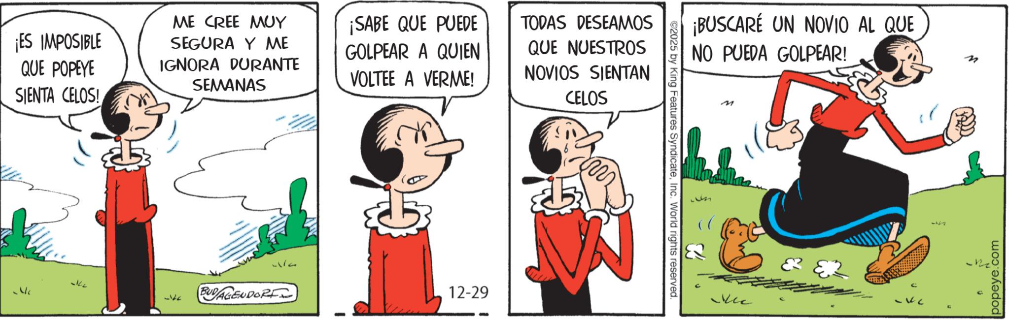 Comic book OCR: ¡ES IMPOSIBLE QUE POPEYE SIENTA CELOS! ME CREE MUY SEGURA Y ME IGNORA DURANTE SEMANAS -ke 512 BUD/AGENDORF ¡SABE QUE PUEDE GOLPEAR A QUIEN VOLTEE A VERME! 12-29 TODAS DESEAMOS QUE NUESTROS NOVIOS SIENTAN CELOS m ¡BUSCARÉ UN NOVIO AL QUE NO PUEDA GOLPEAR! ©2025 by King Features SyndicateInc. World rights reserved. M M -12 popeye.com ¡ ES IMPOSIBLE QUE POPEYE SIENTA CELOS ! ME CREE MUY SEGURA Y ME IGNORA DURANTE SEMANAS -ke 512 BUD / AGENDORF ¡ SABE QUE PUEDE GOLPEAR A QUIEN VOLTEE A VERME ! 12-29 TODAS DESEAMOS QUE NUESTROS NOVIOS SIENTAN CELOS m ¡ BUSCARÉ UN NOVIO AL QUE NO PUEDA GOLPEAR ! © 2025 by King Features SyndicateInc. World rights reserved . M M -12 popeye.com