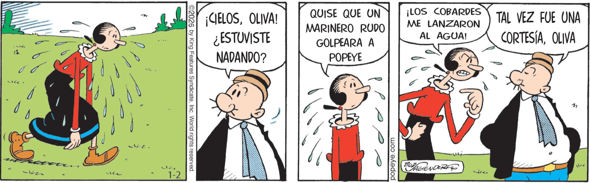 Animated cartoon OCR: 12. 1-2 2026 by King Features SyndicateInc. World rights reserved. ¡CIELOSOLIVA! ¿ESTUVISTE NADANDO? QUISE QUE UN MARINERO RUDO GOLPEARA A POPEYE ¡LOS COBARDES ME LANZARON AL AGUA! TAL VEZ FUE UNA CORTESÍAOLIVA popeye.com BOYAGENDORF ??? ka 1642 12 . 1-2 2026 by King Features SyndicateInc. World rights reserved . ¡ CIELOSOLIVA ! ¿ ESTUVISTE NADANDO ? QUISE QUE UN MARINERO RUDO GOLPEARA A POPEYE ¡ LOS COBARDES ME LANZARON AL AGUA ! TAL VEZ FUE UNA CORTESÍAOLIVA popeye.com BOYAGENDORF ??? ka 1642