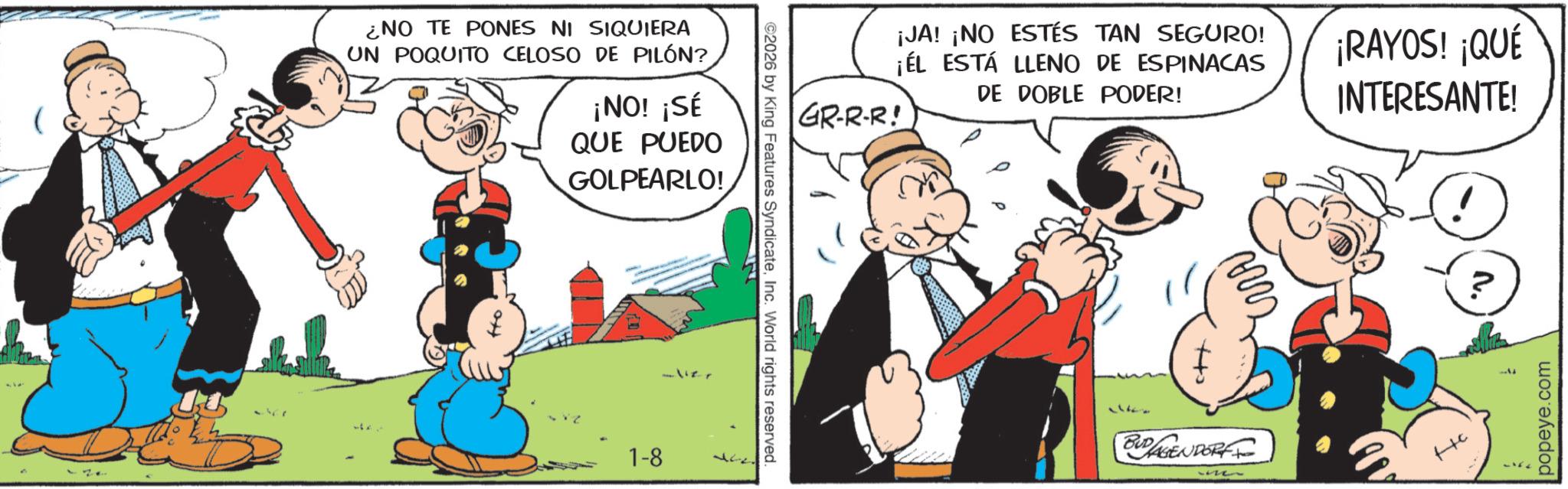 Publication OCR: ¿NO TE PONES NI SIQUIERA UN POQUITO CELOSO DE PILÓN? ¡NO! ¡SÉ QUE PUEDO GOLPEARLO! 1-8 ? ©2026 by King Features SyndicateInc. World rights reserved. GR-R-R! ¡JA! ¡NO ESTÉS TAN SEGURO! ¡ÉL ESTÁ LLENO DE ESPINACAS DE DOBLE PODER! ¡RAYOS! ¡QUÉ INTERESANTE! + BUDLAGENDORF ? popeye.com ¿ NO TE PONES NI SIQUIERA UN POQUITO CELOSO DE PILÓN ? ¡ NO ! ¡ SÉ QUE PUEDO GOLPEARLO ! 1-8 ? © 2026 by King Features SyndicateInc. World rights reserved . GR - R - R ! ¡ JA ! ¡ NO ESTÉS TAN SEGURO ! ¡ ÉL ESTÁ LLENO DE ESPINACAS DE DOBLE PODER ! ¡ RAYOS ! ¡ QUÉ INTERESANTE ! + BUDLAGENDORF ? popeye.com