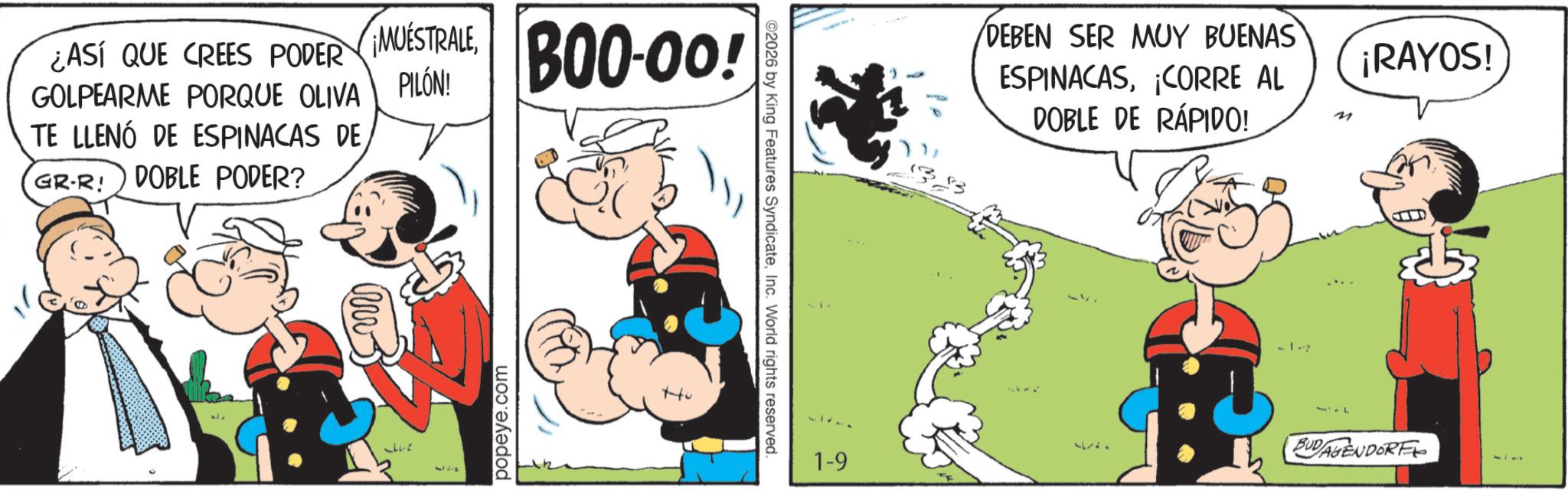 Publication OCR: ¿ASÍ QUE CREES PODER GOLPEARME PORQUE OLIVA TE LLENO DE ESPINACAS DE GR-R! DOBLE PODER? MUESTRALEPILÓN! popeye.com BOO-00! C++ 2026 by King Features SyndicateInc. World rights reserved. 1-9 $3 DEBEN SER MUY BUENAS ESPINACASCORRE AL DOBLE DE RÁPIDO! M ????? -1-7 1 ¡RAYOS! BUDAGENDORF ¿ ASÍ QUE CREES PODER GOLPEARME PORQUE OLIVA TE LLENO DE ESPINACAS DE GR - R ! DOBLE PODER ? MUESTRALEPILÓN ! popeye.com BOO - 00 ! C ++ 2026 by King Features SyndicateInc. World rights reserved . 1-9 $ 3 DEBEN SER MUY BUENAS ESPINACASCORRE AL DOBLE DE RÁPIDO ! M ????? -1-7 1 ¡ RAYOS ! BUDAGENDORF