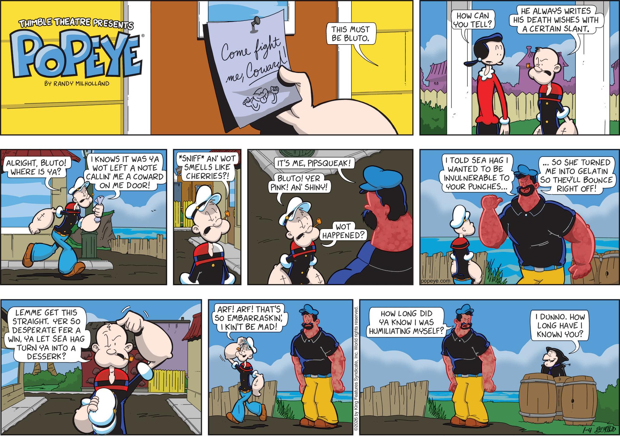 Publication OCR: THIMBLE THEATRE PRESENTS POPEYE Come fight BY RANDY MILHOLLAND ??Coward THIS MUST BE BLUTO. ALRIGHTBLUTO! WHERE IS YA? HOW CAN YOU TELL? HIS DEATH WISHES WITH HE ALWAYS WRITES A CERTAIN SLANT. ?? I KNOWS IT WAS YA WOT LEFT A NOTE CALLIN' ME A COWARD ON ME DOOR! *SNIFF* AN' WOT SMELLS LIKE CHERRIES?! IT'S MEPIPSQUEAK! BLUTO! YER PINK! AN' SHINY! I TOLD SEA HAGI WANTED TO BE INVULNERABLE TO YOUR PUNCHES... .. SO SHE TURNED ME INTO GELATIN SO THEY'LL BOUNCE RIGHT OFF! LEMME GET THIS STRAIGHT. YER SO DESPERATE FER A WINYA LET SEA HAG TURN YA INTO A DESSERK? ARF! ARF! THAT'S So EMBARRASKINI KIN'T BE MAD! WOT HAPPENED? 2026 by King Features SyndicateInc. World rights reserved. popeye.com HOW LONG DID YA KNOW I WAS HUMILIATING MYSELF? I DUNNO. HOW LONG HAVE I KNOWN YOU? 1-4 Miha THIMBLE THEATRE PRESENTS POPEYE Come fight BY RANDY MILHOLLAND ??Coward THIS MUST BE BLUTO . ALRIGHTBLUTO ! WHERE IS YA ? HOW CAN YOU TELL ? HIS DEATH WISHES WITH HE ALWAYS WRITES A CERTAIN SLANT . ?? I KNOWS IT WAS YA WOT LEFT A NOTE CALLIN ' ME A COWARD ON ME DOOR ! * SNIFF * AN ' WOT SMELLS LIKE CHERRIES ?! IT'S MEPIPSQUEAK ! BLUTO ! YER PINK ! AN ' SHINY ! I TOLD SEA HAGI WANTED TO BE INVULNERABLE TO YOUR PUNCHES ... .. SO SHE TURNED ME INTO GELATIN SO THEY'LL BOUNCE RIGHT OFF ! LEMME GET THIS STRAIGHT . YER SO DESPERATE FER A WINYA LET SEA HAG TURN YA INTO A DESSERK ? ARF ! ARF ! THAT'S So EMBARRASKINI KIN'T BE MAD ! WOT HAPPENED ? 2026 by King Features SyndicateInc. World rights reserved . popeye.com HOW LONG DID YA KNOW I WAS HUMILIATING MYSELF ? I DUNNO . HOW LONG HAVE I KNOWN YOU ? 1-4 Miha