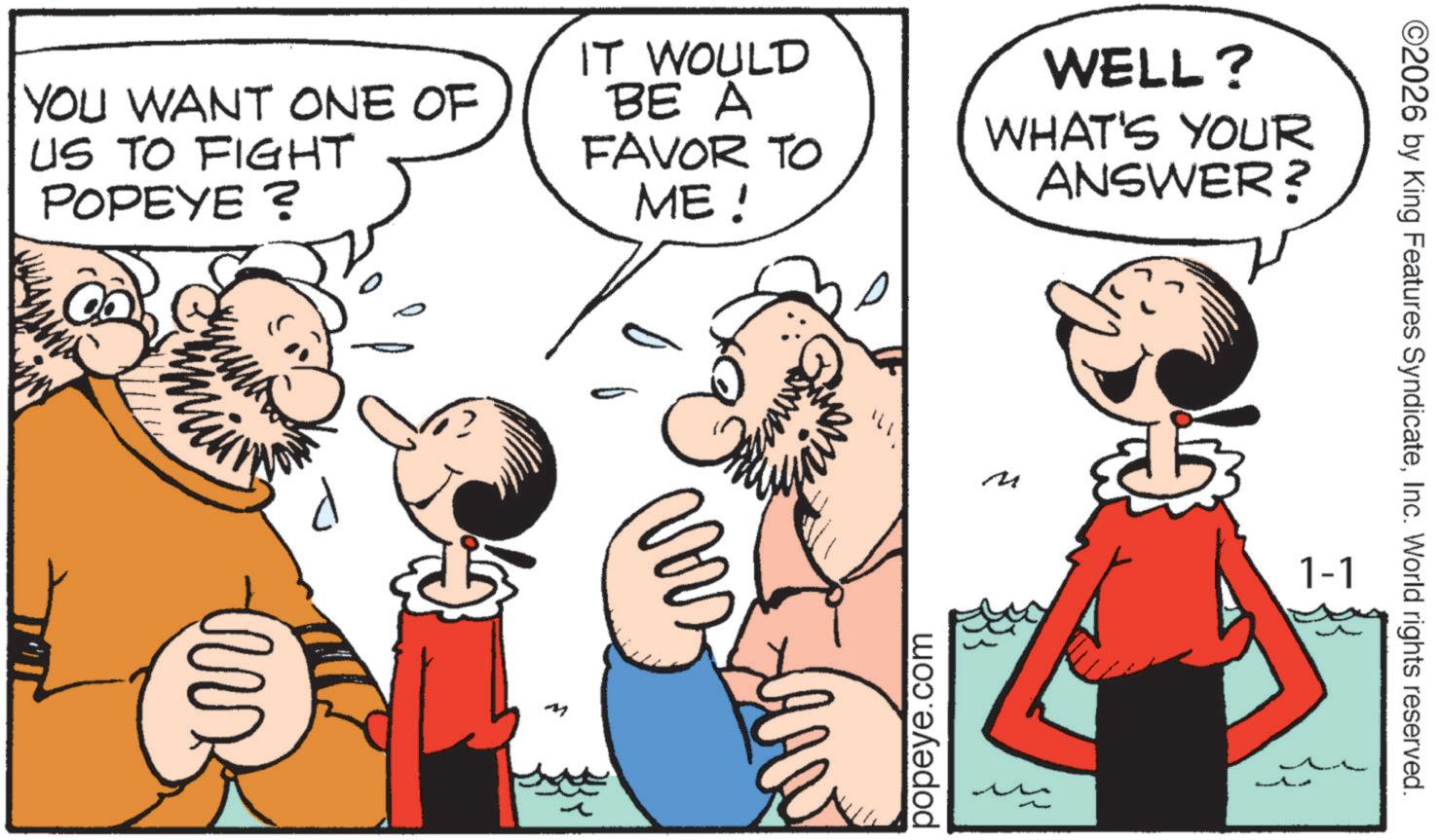 Comic book OCR: YOU WANT ONE OF US TO FIGHT POPEYE ? IT WOULD BE A FAVOR TO ME! WELL? WHAT'S YOUR ANSWER? tux ( M M popeye.com ©2026 by King Features SyndicateInc. World rights reserved. 1-1 YOU WANT ONE OF US TO FIGHT POPEYE ? IT WOULD BE A FAVOR TO ME ! WELL ? WHAT'S YOUR ANSWER ? tux ( M M popeye.com © 2026 by King Features SyndicateInc. World rights reserved . 1-1