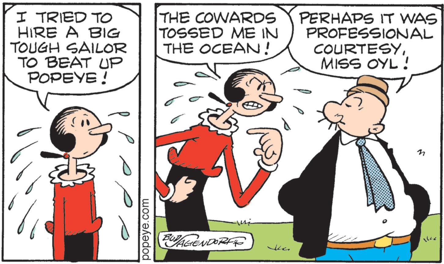 Comic book OCR: I TRIED TO HIRE A BIG TOUGH SAILOR TO BEAT UP POPEYE ! THE COWARDS TOSSED ME IN THE OCEAN! PERHAPS IT WAS PROFESSIONAL COURTESYMISS OYL! popeye.com BUDAGENDORF ??? Jc 1642 I TRIED TO HIRE A BIG TOUGH SAILOR TO BEAT UP POPEYE ! THE COWARDS TOSSED ME IN THE OCEAN ! PERHAPS IT WAS PROFESSIONAL COURTESYMISS OYL ! popeye.com BUDAGENDORF ??? Jc 1642