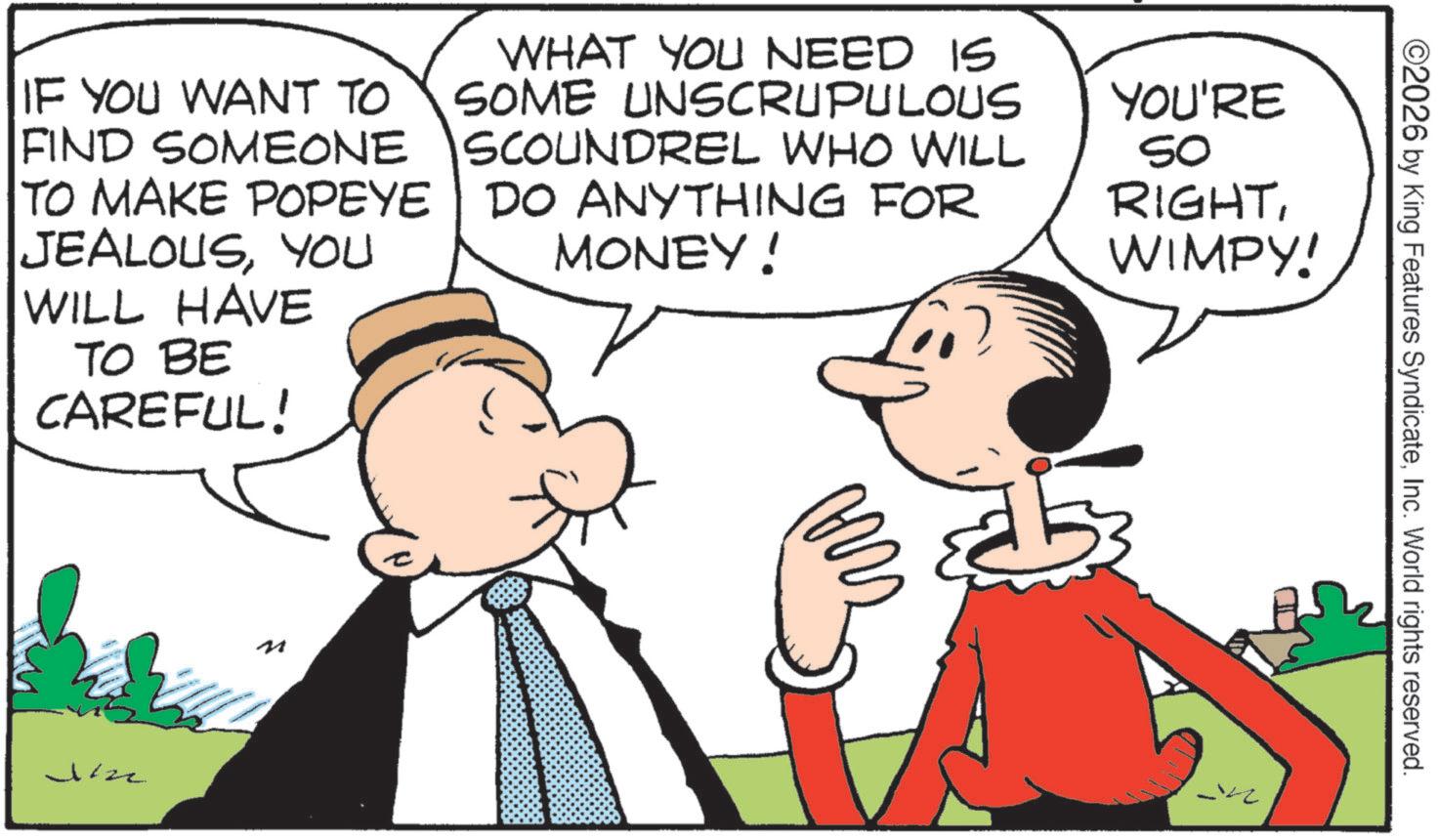 Animated cartoon OCR: ©2026 by King Features SyndicateInc. World rights reserved. IF YOU WANT TO FIND SOMEONE TO MAKE POPEYE JEALOUSYOU WILL HAVE TO BE CAREFUL! WHAT YOU NEED IS SOME UNSCRUPULOUS SCOUNDREL WHO WILL DO ANYTHING FOR MONEY! YOU'RE SO RIGHTWIMPY! Jizz © 2026 by King Features SyndicateInc. World rights reserved . IF YOU WANT TO FIND SOMEONE TO MAKE POPEYE JEALOUSYOU WILL HAVE TO BE CAREFUL ! WHAT YOU NEED IS SOME UNSCRUPULOUS SCOUNDREL WHO WILL DO ANYTHING FOR MONEY ! YOU'RE SO RIGHTWIMPY ! Jizz