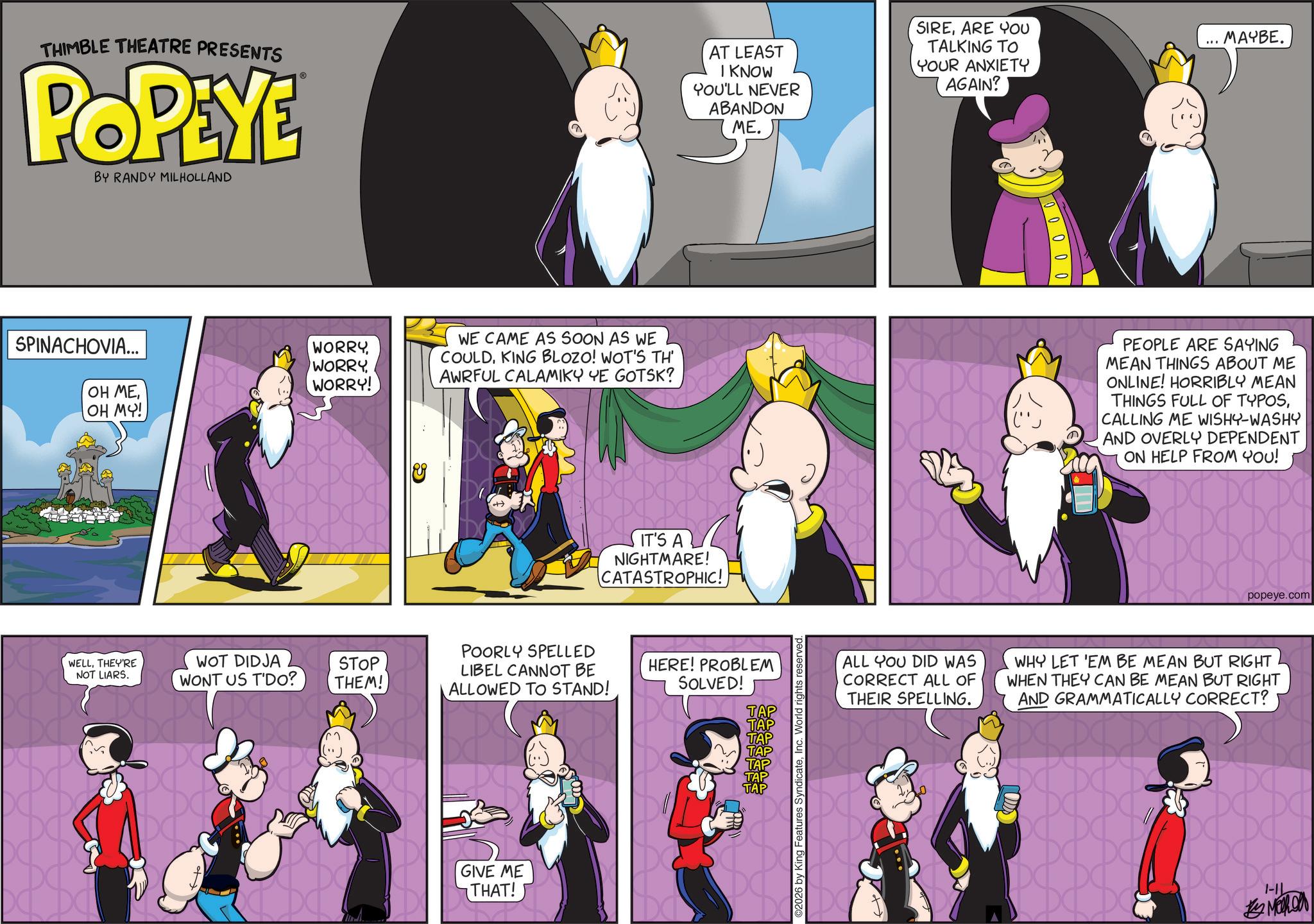 Graphics OCR: THIMBLE THEATRE PRESENTS POPEYE BY RANDY MILHOLLAND AT LEAST I KNOW YOU'LL NEVER ABANDON ME. SIREARE YOU TALKING TO YOUR ANXIETY AGAIN? SPINACHOVIA... OH MEOH MY! WORRY WORRYWORRY! WE CAME AS SOON AS WE COULDKING BLOZO! WOT'S TH AWRFUL CALAMIKY YE GOTSK? DO IT'S A NIGHTMARE! CATASTROPHIC! POORLY SPELLED WELLTHEY'RE NOT LIARS. WOT DIDJA WONT US T'DO? STOP THEM! LIBEL CANNOT BE ALLOWED TO STAND! HERE! PROBLEM SOLVED! TAP TAP TAP TAP TAP TAP TAP DC GIVE ME THAT! ©2026 by King Features SyndicateInc. World rights 00000 MAYBE. PEOPLE ARE SAYING MEAN THINGS ABOUT ME ONLINE! HORRIBLY MEAN THINGS FULL OF TYPOSCALLING ME WISHY-WASHY AND OVERLY DEPENDENT ON HELP FROM YOU! DA DE DC popeye.com ALL YOU DID WAS CORRECT ALL OF THEIR SPELLING. WHY LET 'EM BE MEAN BUT RIGHT WHEN THEY CAN BE MEAN BUT RIGHT AND GRAMMATICALLY CORRECT? DC DC DC. DC DC DO DC DC DC DO DC DC DC I-IL MERON THIMBLE THEATRE PRESENTS POPEYE BY RANDY MILHOLLAND AT LEAST I KNOW YOU'LL NEVER ABANDON ME . SIREARE YOU TALKING TO YOUR ANXIETY AGAIN ? SPINACHOVIA ... OH MEOH MY ! WORRY WORRYWORRY ! WE CAME AS SOON AS WE COULDKING BLOZO ! WOT'S TH AWRFUL CALAMIKY YE GOTSK ? DO IT'S A NIGHTMARE ! CATASTROPHIC ! POORLY SPELLED WELLTHEY'RE NOT LIARS . WOT DIDJA WONT US T'DO ? STOP THEM ! LIBEL CANNOT BE ALLOWED TO STAND ! HERE ! PROBLEM SOLVED ! TAP TAP TAP TAP TAP TAP TAP DC GIVE ME THAT ! © 2026 by King Features SyndicateInc. World rights 00000 MAYBE . PEOPLE ARE SAYING MEAN THINGS ABOUT ME ONLINE ! HORRIBLY MEAN THINGS FULL OF TYPOSCALLING ME WISHY - WASHY AND OVERLY DEPENDENT ON HELP FROM YOU ! DA DE DC popeye.com ALL YOU DID WAS CORRECT ALL OF THEIR SPELLING . WHY LET ' EM BE MEAN BUT RIGHT WHEN THEY CAN BE MEAN BUT RIGHT AND GRAMMATICALLY CORRECT ? DC DC DC . DC DC DO DC DC DC DO DC DC DC I - IL MERON