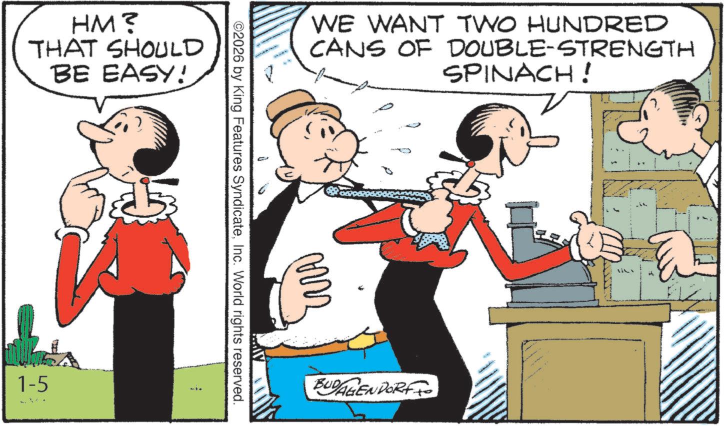 Pleased OCR: HM? THAT SHOULD BE EASY! 1-5 ©2026 by King Features SyndicateInc. World rights reserved. WE WANT TWO HUNDRED CANS OF DOUBLE-STRENGTH SPINACH! ??? BUDAGENDORF1114 HM ? THAT SHOULD BE EASY ! 1-5 © 2026 by King Features SyndicateInc. World rights reserved . WE WANT TWO HUNDRED CANS OF DOUBLE - STRENGTH SPINACH ! ??? BUDAGENDORF