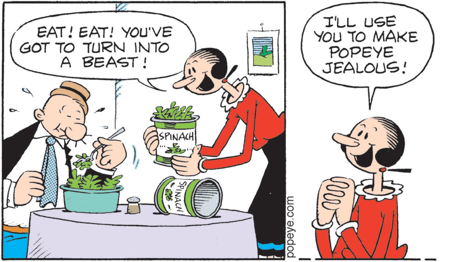 Fiction OCR: EAT! EAT! YOU'VE GOT TO TURN INTO A BEAST! I'LL USE YOU TO MAKE POPEYE JEALOUS! 83. SPINACH SPINACH popeye.com EAT ! EAT ! YOU'VE GOT TO TURN INTO A BEAST ! I'LL USE YOU TO MAKE POPEYE JEALOUS ! 83 . SPINACH SPINACH popeye.com