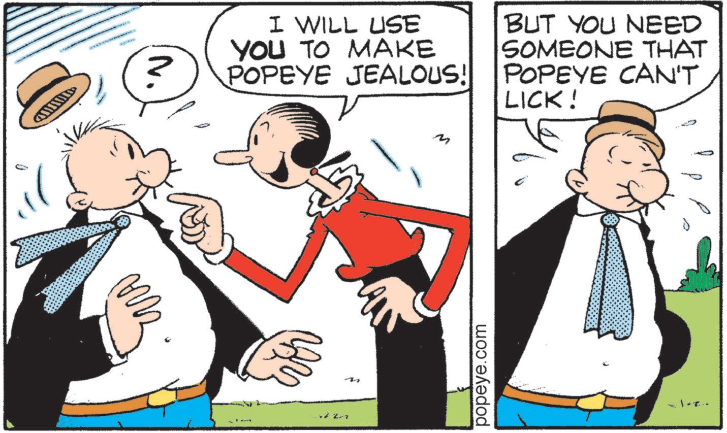 Fiction OCR: I WILL USE YOU TO MAKE POPEYE JEALOUS! BUT YOU NEED SOMEONE THAT POPEYE CAN'T LICK! 2-2-7 T popeye.com I WILL USE YOU TO MAKE POPEYE JEALOUS ! BUT YOU NEED SOMEONE THAT POPEYE CAN'T LICK ! 2-2-7 T popeye.com
