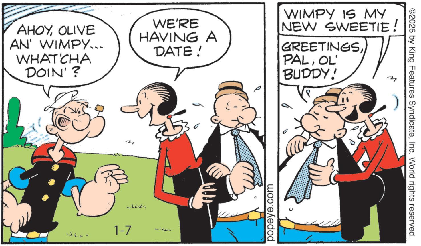 Comic book OCR: AHOYOLIVE AN' WIMPY... WHAT'CHA DOIN' ? 1-7 WE'RE HAVING A DATE! popeye.com WIMPY IS MY NEW SWEETIE! GREETINGSOL' BUDDY! Zy ©2026 by King Features SyndicateInc. World rights reserved. AHOYOLIVE AN ' WIMPY ... WHAT'CHA DOIN ' ? 1-7 WE'RE HAVING A DATE ! popeye.com WIMPY IS MY NEW SWEETIE ! GREETINGSOL ' BUDDY ! Zy © 2026 by King Features SyndicateInc. World rights reserved .