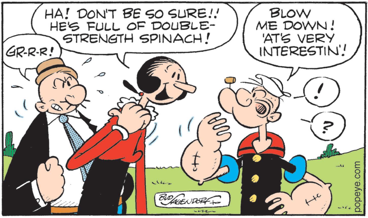 Animated cartoon OCR: ??? HA! DON'T BE SO SURE!! HE'S FULL OF DOUBLE- STRENGTH SPINACH! GR-R-R! BLOW ME DOWN! 'AT'S VERY INTERESTIN'! BUD/AGENDORFF & ? N. popeye.com ??? HA ! DON'T BE SO SURE !! HE'S FULL OF DOUBLE- STRENGTH SPINACH ! GR - R - R ! BLOW ME DOWN ! ' AT'S VERY INTERESTIN ' ! BUD / AGENDORFF & ? N. popeye.com