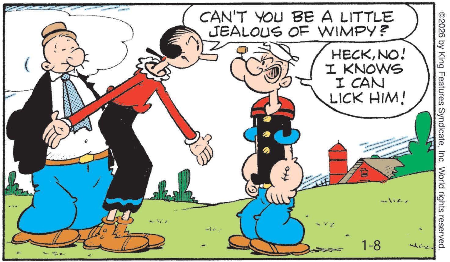 Animated cartoon OCR: CAN'T YOU BE A LITTLE JEALOUS OF WIMPY? HECKNO! I KNOWS I CAN LICK HIM! ©2026 by King Features SyndicateInc. World rights reserved. aliz. 1-8 CAN'T YOU BE A LITTLE JEALOUS OF WIMPY ? HECKNO ! I KNOWS I CAN LICK HIM ! © 2026 by King Features SyndicateInc. World rights reserved . aliz . 1-8