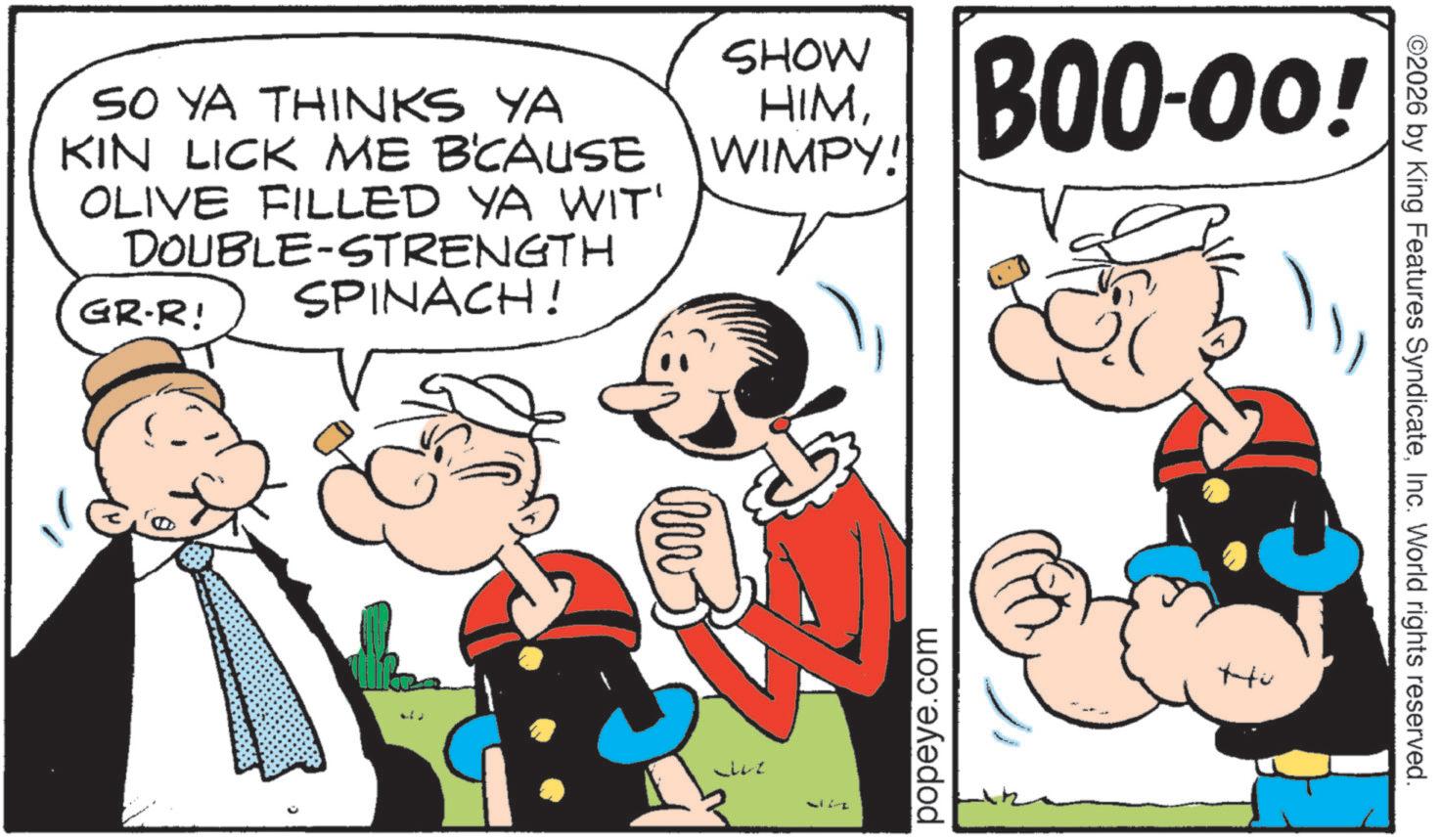 Pleased OCR: SO YA THINKS YA KIN LICK ME B'CAUSE OLIVE FILLED YA WIT' DOUBLE-STRENGTH SPINACH! GR-R! SHOW HIMWIMPY! BOO-00! Luz popeye.com Hu ©2026 by King Features SyndicateInc. World rights reserved. SO YA THINKS YA KIN LICK ME B'CAUSE OLIVE FILLED YA WIT ' DOUBLE - STRENGTH SPINACH ! GR - R ! SHOW HIMWIMPY ! BOO - 00 ! Luz popeye.com Hu © 2026 by King Features SyndicateInc. World rights reserved .