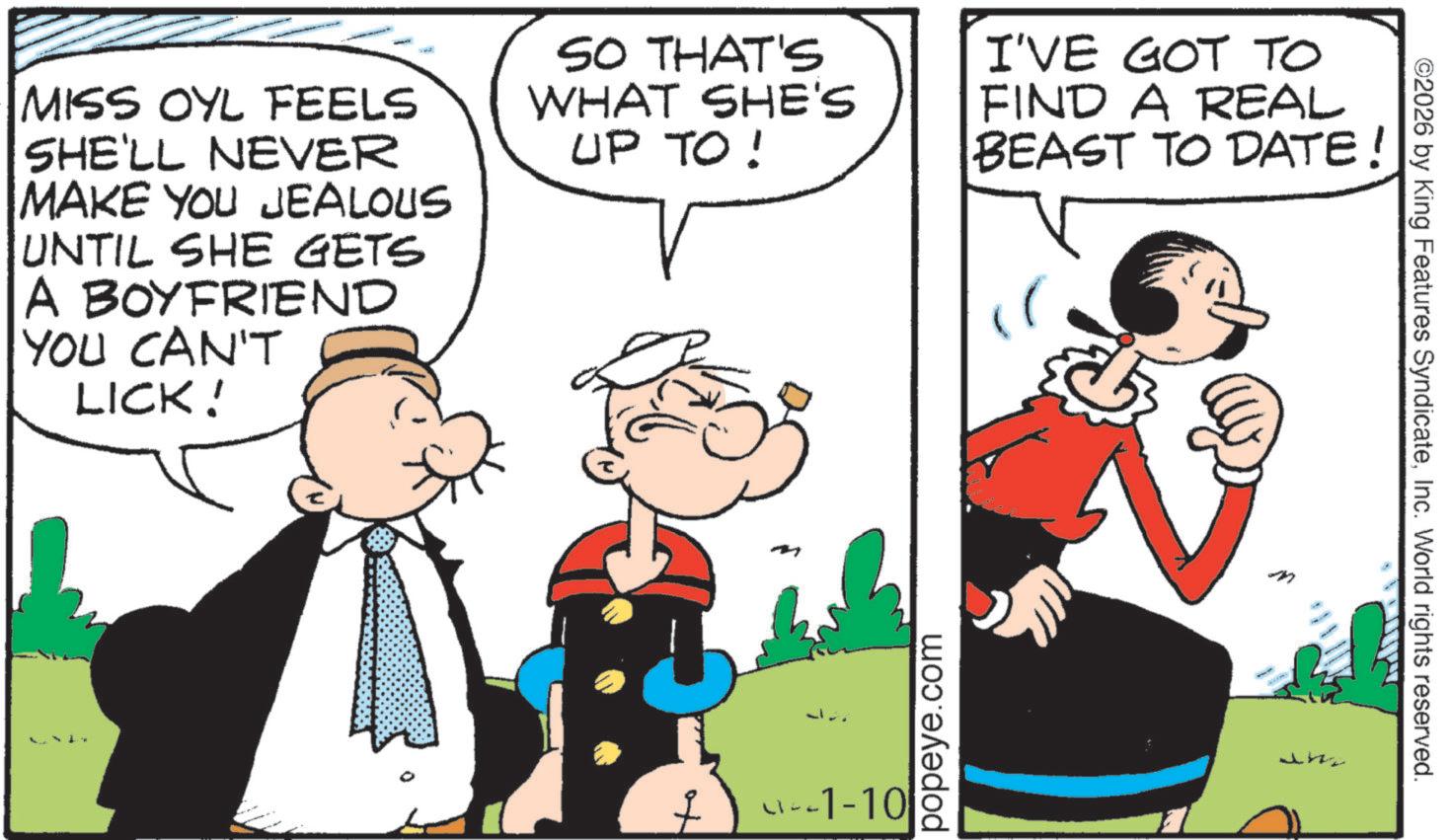 Animation OCR: MISS OYL FEELS SHE'LL NEVER MAKE YOU JEALOUS UNTIL SHE GETS A BOYFRIEND YOU CAN'T LICK! SO THAT'S WHAT SHE'S UP TO ! I'VE GOT TO FIND A REAL BEAST TO DATE! + -1-10 popeye.com J W ©2026 by King Features SyndicateInc. World rights reserved. MISS OYL FEELS SHE'LL NEVER MAKE YOU JEALOUS UNTIL SHE GETS A BOYFRIEND YOU CAN'T LICK ! SO THAT'S WHAT SHE'S UP TO ! I'VE GOT TO FIND A REAL BEAST TO DATE ! + -1-10 popeye.com J W © 2026 by King Features SyndicateInc. World rights reserved .