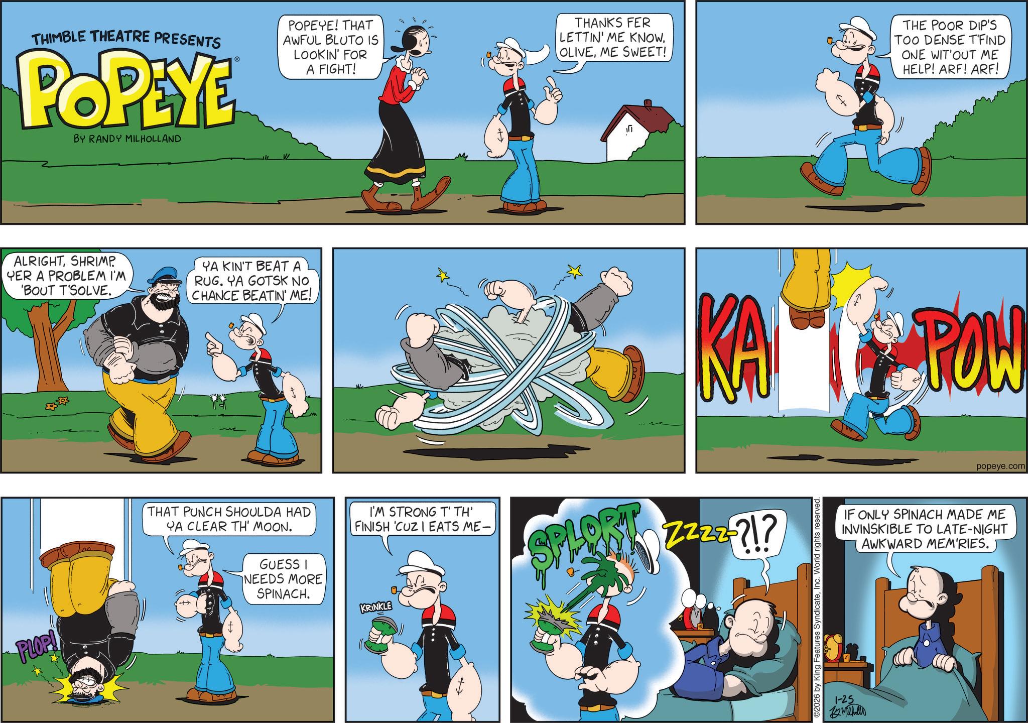 Graphics OCR: PLOP! THIMBLE THEATRE PRESENTS POPEYE BY RANDY MILHOLLAND POPEYE! THAT AWFUL BLUTO IS LOOKIN' FOR A FIGHT! THANKS FER LETTIN' ME KNOW. OLIVEME SWEET! THE POOR DIP'S TOO DENSE T'FIND ONE WIT'OUT ME HELP! ARF! ARF! ALRIGHTSHRIMP YER A PROBLEM I'M 'BOUT T'SOLVE. YA KIN'T BEAT A RUG. YA GOTSK NO CHANCE BEATIN' ME! KA THAT PUNCH SHOULDA HAD YA CLEAR TH' MOON. GUESS I NEEDS MORE SPINACH. I'M STRONG T' TH' FINISH 'CUZ I EATS ME- SPLORT Z222-71? KRINKLE 2026 by King Features SyndicateInc. World rights reserved. 1-25 ??????? POW popeye.com IF ONLY SPINACH MADE ME INVINSKIBLE TO LATE-NIGHT AWKWARD MEM'RIES. PLOP ! THIMBLE THEATRE PRESENTS POPEYE BY RANDY MILHOLLAND POPEYE ! THAT AWFUL BLUTO IS LOOKIN ' FOR A FIGHT ! THANKS FER LETTIN ' ME KNOW . OLIVEME SWEET ! THE POOR DIP'S TOO DENSE T'FIND ONE WIT'OUT ME HELP ! ARF ! ARF ! ALRIGHTSHRIMP YER A PROBLEM I'M ' BOUT T'SOLVE . YA KIN'T BEAT A RUG . YA GOTSK NO CHANCE BEATIN ' ME ! KA THAT PUNCH SHOULDA HAD YA CLEAR TH ' MOON . GUESS I NEEDS MORE SPINACH . I'M STRONG T ' TH ' FINISH ' CUZ I EATS ME- SPLORT Z222-71 ? KRINKLE 2026 by King Features SyndicateInc. World rights reserved . 1-25 ??????? POW popeye.com IF ONLY SPINACH MADE ME INVINSKIBLE TO LATE - NIGHT AWKWARD MEM'RIES .