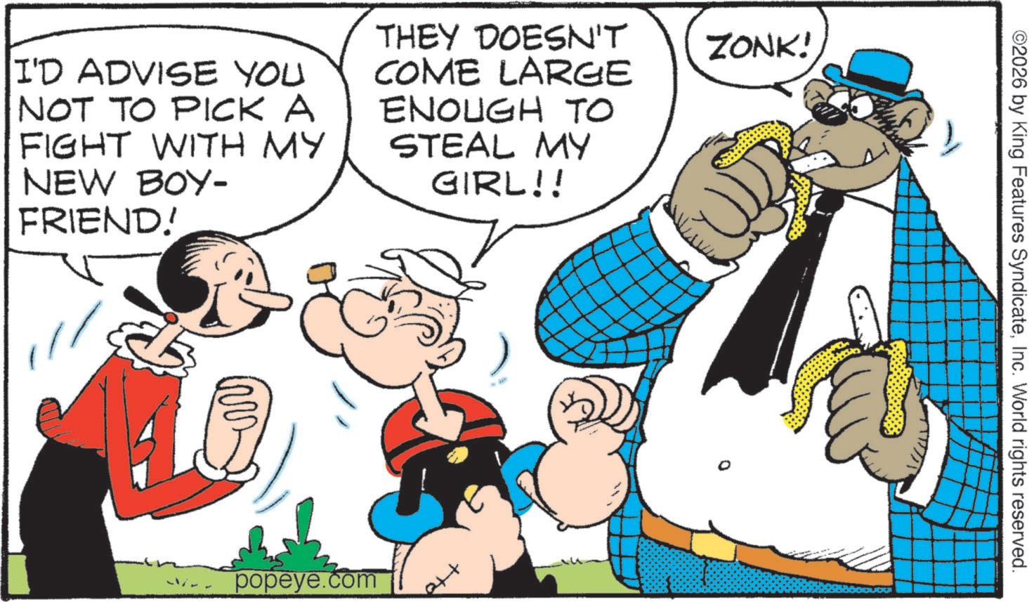 Gesture OCR: I'D ADVISE YOU NOT TO PICK A FIGHT WITH MY NEW BOY- FRIEND! THEY DOESN'T COME LARGE ENOUGH TO STEAL MY GIRL!! ZONK! popeye.com ext ©2026 by King Features SyndicateInc. World rights reserved. I'D ADVISE YOU NOT TO PICK A FIGHT WITH MY NEW BOY- FRIEND ! THEY DOESN'T COME LARGE ENOUGH TO STEAL MY GIRL !! ZONK ! popeye.com ext © 2026 by King Features SyndicateInc. World rights reserved .