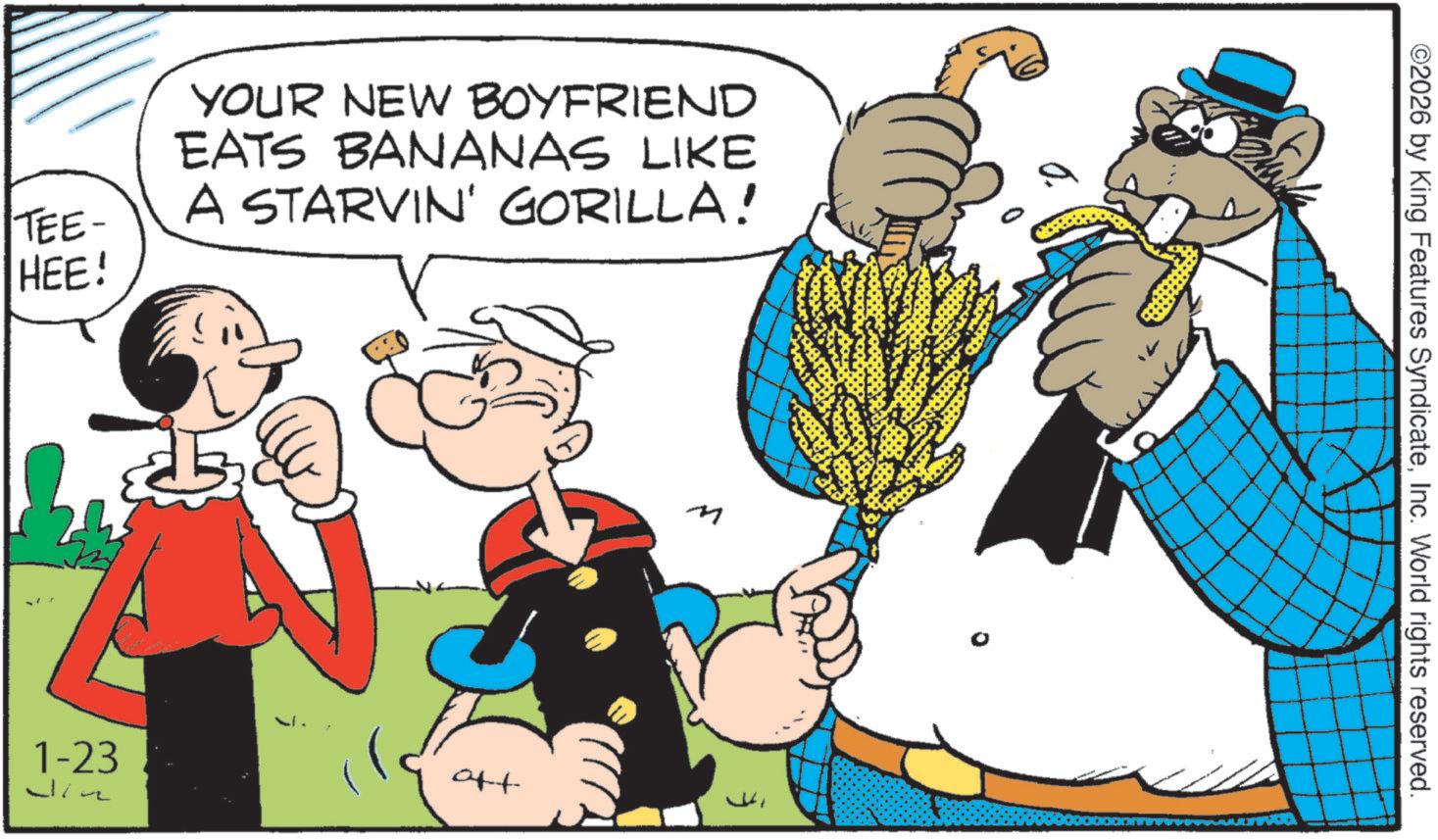 Comic book OCR: TEE- HEE! YOUR NEW BOYFRIEND EATS BANANAS LIKE A STARVIN' GORILLA! 1-23 wine aft M ©2026 by King Features SyndicateInc. World rights reserved. TEE- HEE ! YOUR NEW BOYFRIEND EATS BANANAS LIKE A STARVIN ' GORILLA ! 1-23 wine aft M © 2026 by King Features SyndicateInc. World rights reserved .
