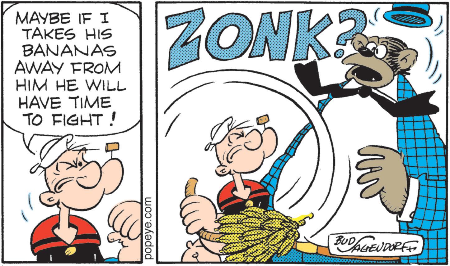 Pleased OCR: MAYBE IF I TAKES HIS BANANAS AWAY FROM HIM HE WILL HAVE TIME TO FIGHT! ZONK? popeye.com BUD/AGENDORFF MAYBE IF I TAKES HIS BANANAS AWAY FROM HIM HE WILL HAVE TIME TO FIGHT ! ZONK ? popeye.com BUD / AGENDORFF