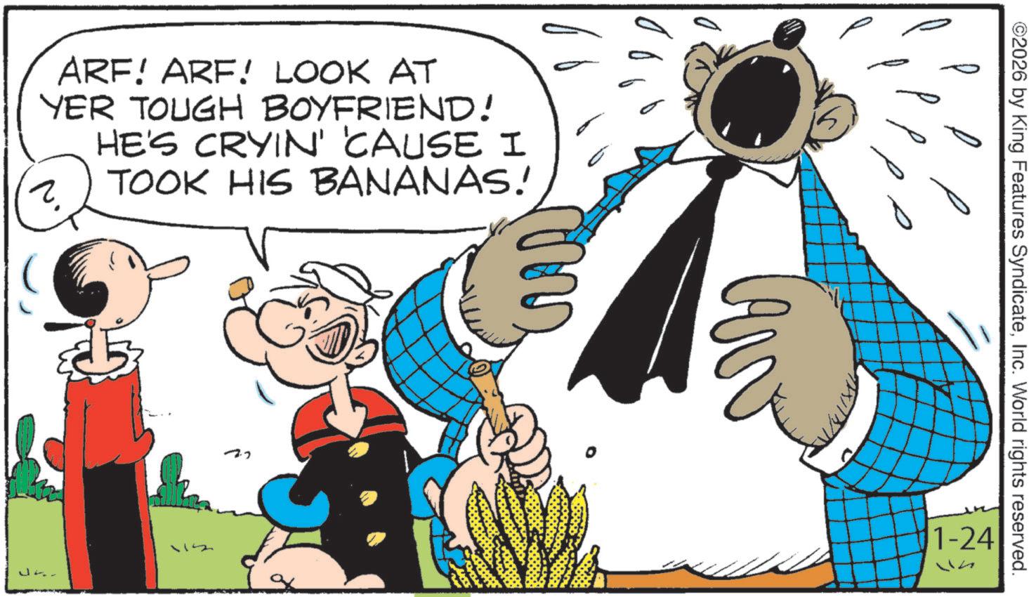 Publication OCR: ARF! ARF! LOOK AT YER TOUGH BOYFRIEND! HE'S CRYIN' 'CAUSE I TOOK HIS BANANAS! ? J 72 ©2026 by King Features SyndicateInc. World rights reserved. 1-24 ARF ! ARF ! LOOK AT YER TOUGH BOYFRIEND ! HE'S CRYIN ' ' CAUSE I TOOK HIS BANANAS ! ? J 72 © 2026 by King Features SyndicateInc. World rights reserved . 1-24