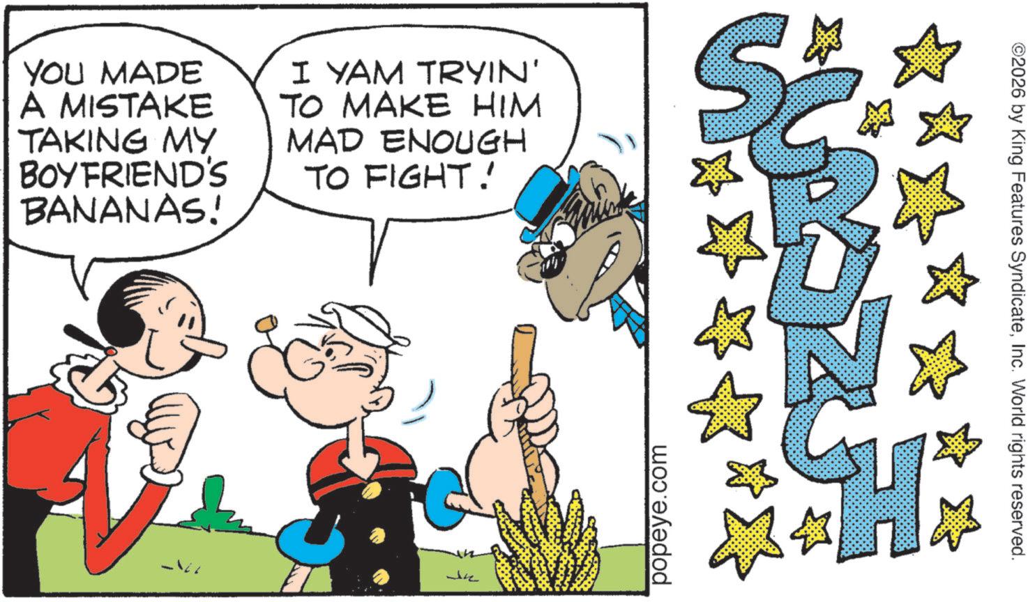 Animation OCR: YOU MADE A MISTAKE TAKING MY BOYFRIEND'S BANANAS! I YAM TRYIN' TO MAKE HIM MAD ENOUGH TO FIGHT! Je popeye.com ©2026 by King Features SyndicateInc. World rights reserved. YOU MADE A MISTAKE TAKING MY BOYFRIEND'S BANANAS ! I YAM TRYIN ' TO MAKE HIM MAD ENOUGH TO FIGHT ! Je popeye.com © 2026 by King Features SyndicateInc. World rights reserved .