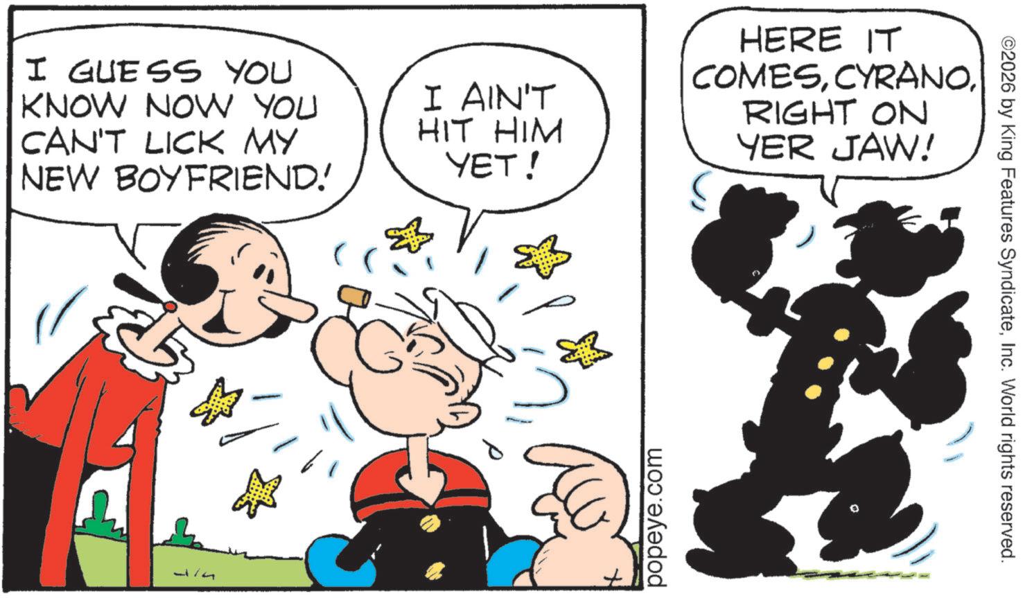 Comic book OCR: I GUESS YOU KNOW NOW YOU CAN'T LICK MY NEW BOYFRIEND! 1 I AIN'T HIT HIM YET! HERE IT COMESRIGHT ON YER JAW! popeye.com ©2026 by King Features SyndicateInc. World rights reserved. I GUESS YOU KNOW NOW YOU CAN'T LICK MY NEW BOYFRIEND ! 1 I AIN'T HIT HIM YET ! HERE IT COMESRIGHT ON YER JAW ! popeye.com © 2026 by King Features SyndicateInc. World rights reserved .