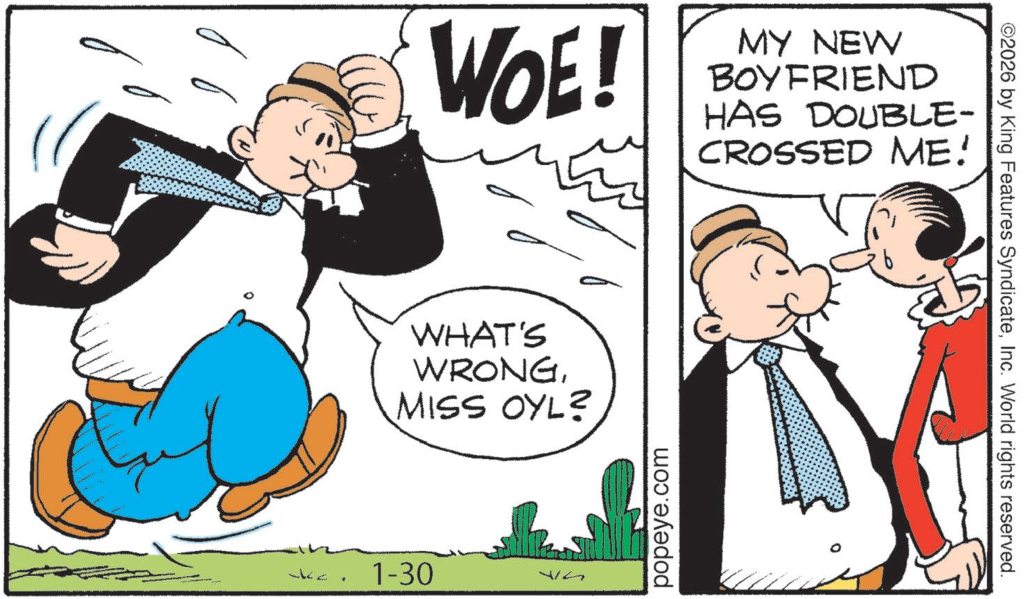 OCR: ? WOE! MY NEW BOYFRIEND HAS DOUBLE- CROSSED ME! WHAT'S WRONGMISS OYL? 1-30 WG popeye.com ©2026 by King Features SyndicateInc. World rights reserved. ? WOE ! MY NEW BOYFRIEND HAS DOUBLE- CROSSED ME ! WHAT'S WRONGMISS OYL ? 1-30 WG popeye.com © 2026 by King Features SyndicateInc. World rights reserved .