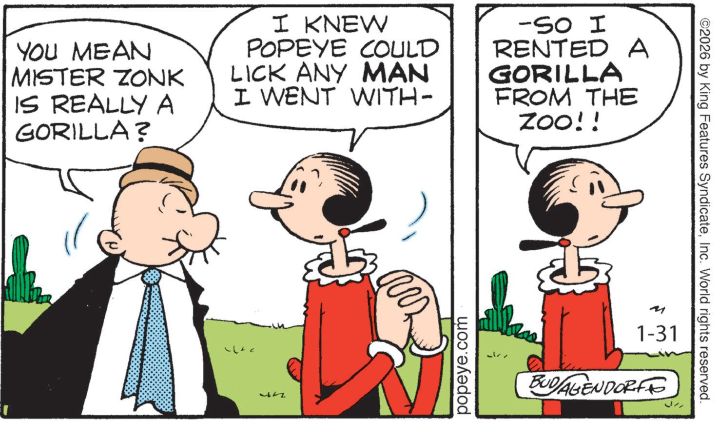 Publication OCR: YOU MEAN MISTER ZONK IS REALLY A GORILLA? I KNEW POPEYE COULD LICK ANY MAN I WENT WITH- -So I RENTED A GORILLA FROM THE ZOO!! ??? JA popeye.com 1-31 BUDAGENDORFF ©2026 by King Features SyndicateInc. World rights reserved. YOU MEAN MISTER ZONK IS REALLY A GORILLA ? I KNEW POPEYE COULD LICK ANY MAN I WENT WITH- -So I RENTED A GORILLA FROM THE ZOO !! ??? JA popeye.com 1-31 BUDAGENDORFF © 2026 by King Features SyndicateInc. World rights reserved .