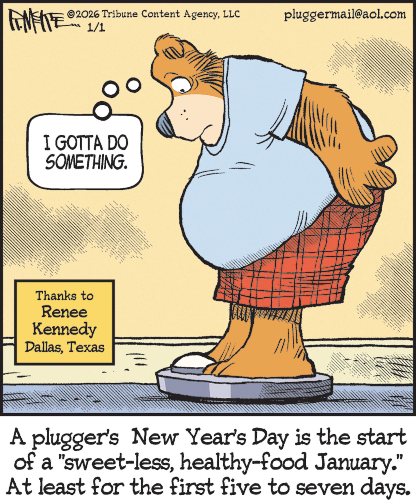 Graphics OCR: 2026 Tribune Content AgencyLLC pluggermail@aol.com FENFITE 1/1 I GOTTA DO SOMETHING. Thanks to Renee Kennedy DallasTexas _ A plugger's New Year's Day is the start of a "sweet-lesshealthy-food January." At least for the first five to seven days. 2026 Tribune Content AgencyLLC pluggermail@aol.com FENFITE 1/1 I GOTTA DO SOMETHING . Thanks to Renee Kennedy DallasTexas _ A plugger's New Year's Day is the start of a " sweet - lesshealthy - food January . " At least for the first five to seven days .
