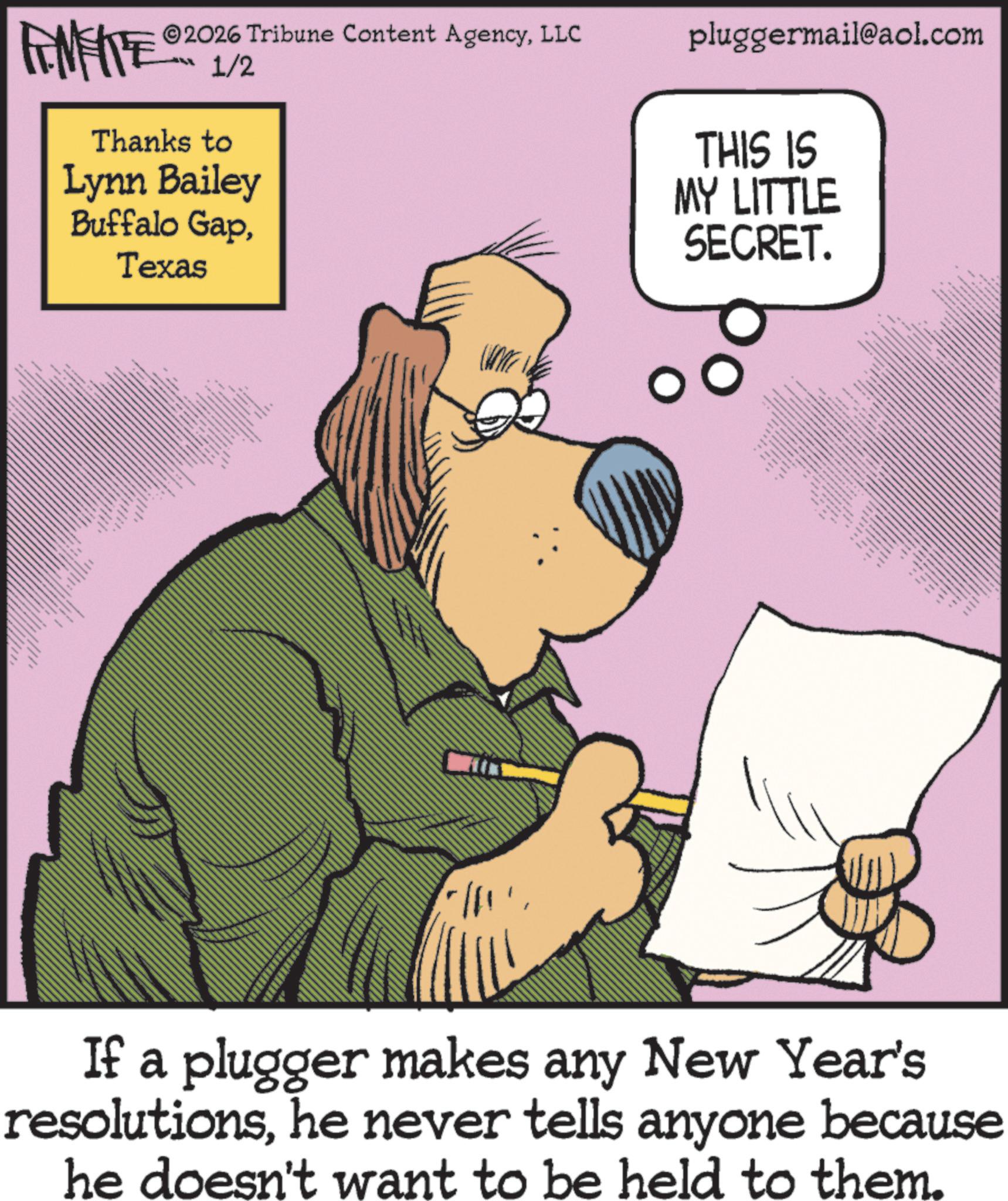 Animated cartoon OCR: FENFITE® 2026 Tribune Content AgencyLLC 1/2 Thanks to Lynn Bailey Buffalo GapTexas ???? ??? pluggermail@aol.com THIS IS MY LITTLE SECRET. kxx x x x x If a plugger makes any New Year's resolutionshe never tells anyone because he doesn't want to be held to them. FENFITE® 2026 Tribune Content AgencyLLC 1/2 Thanks to Lynn Bailey Buffalo GapTexas ???? ??? pluggermail@aol.com THIS IS MY LITTLE SECRET . kxx x x x x If a plugger makes any New Year's resolutionshe never tells anyone because he doesn't want to be held to them .