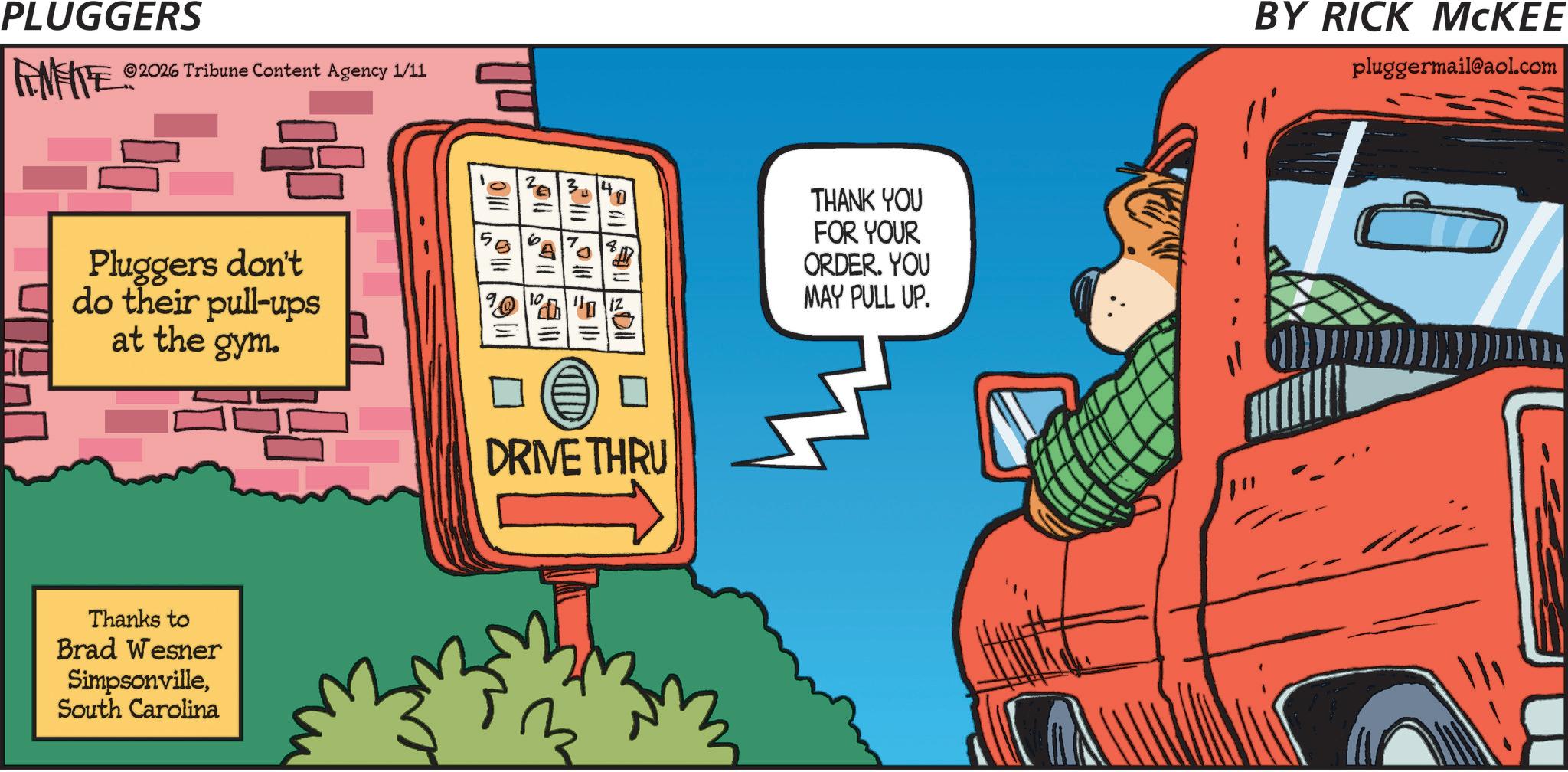 Graphic design OCR: PLUGGERS FEMFITE 2026 Tribune Content Agency 1/11 140 Pluggers don't do their pull-ups at the gym. AND DRIVE THRU Thanks to Brad Wesner SimpsonvilleSouth Carolina THANK YOU FOR YOUR ORDER. YOU MAY PULL UP. BY RICK MCKEE pluggermail@aol.com PLUGGERS FEMFITE 2026 Tribune Content Agency 1/11 140 Pluggers don't do their pull - ups at the gym . AND DRIVE THRU Thanks to Brad Wesner SimpsonvilleSouth Carolina THANK YOU FOR YOUR ORDER . YOU MAY PULL UP . BY RICK MCKEE pluggermail@aol.com