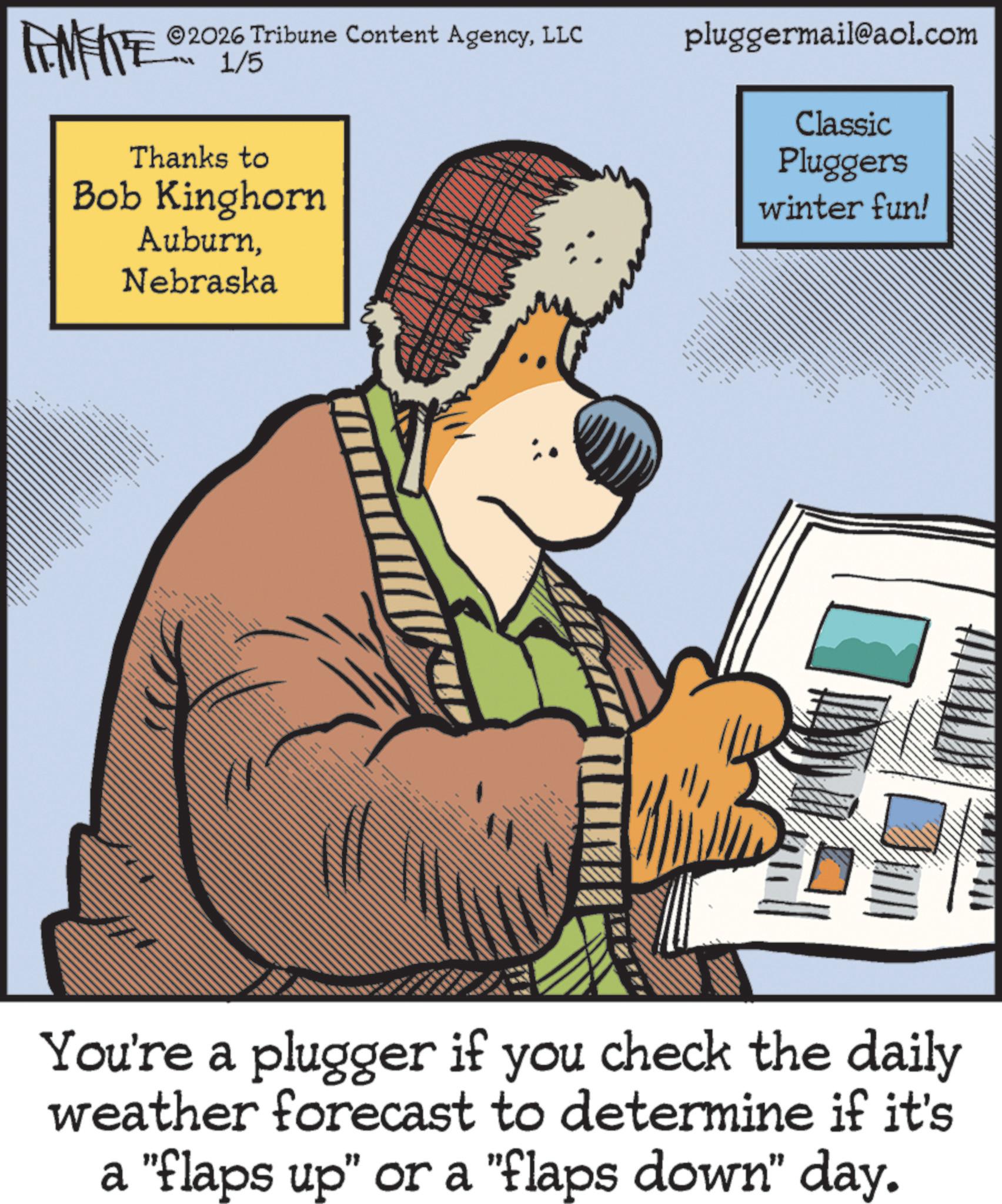 Publication OCR: WY 2026 Tribune Content AgencyLLC 1/5 pluggermail@aol.com Thanks to Bob Kinghorn AuburnNebraska B Classic Pluggers winter fun! You're a plugger if you check the daily weather forecast to determine if it's a "flaps up" or a "flaps down" day. WY 2026 Tribune Content AgencyLLC 1/5 pluggermail@aol.com Thanks to Bob Kinghorn AuburnNebraska B Classic Pluggers winter fun ! You're a plugger if you check the daily weather forecast to determine if it's a " flaps up " or a " flaps down " day .