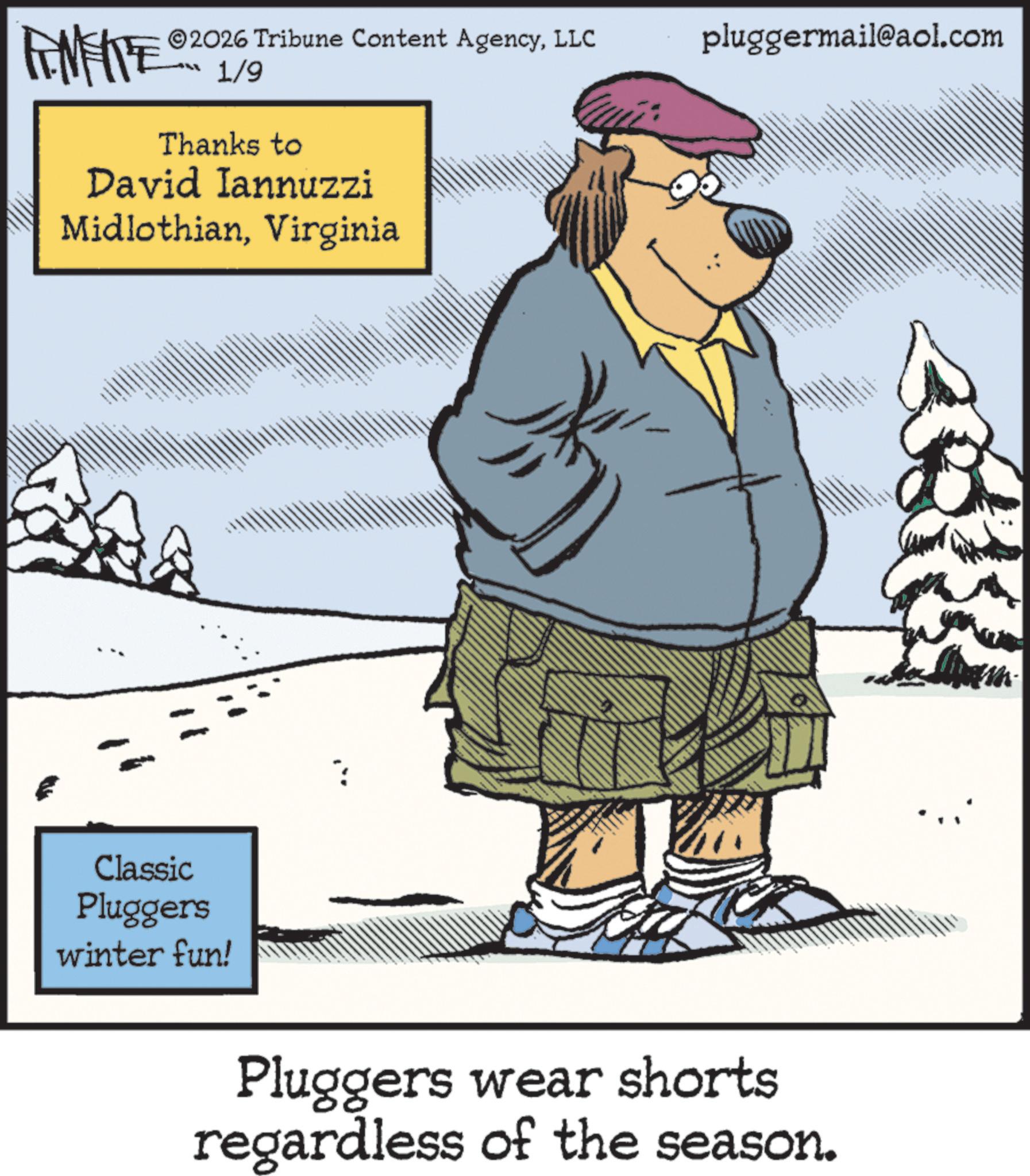 Fiction OCR: 2026 Tribune Content AgencyLLC ?? 1/9 Thanks to David Iannuzzi MidlothianVirginia Classic Pluggers winter fun! pluggermail@aol.com Pluggers wear shorts regardless of the season. 2026 Tribune Content AgencyLLC ?? 1/9 Thanks to David Iannuzzi MidlothianVirginia Classic Pluggers winter fun ! pluggermail@aol.com Pluggers wear shorts regardless of the season .