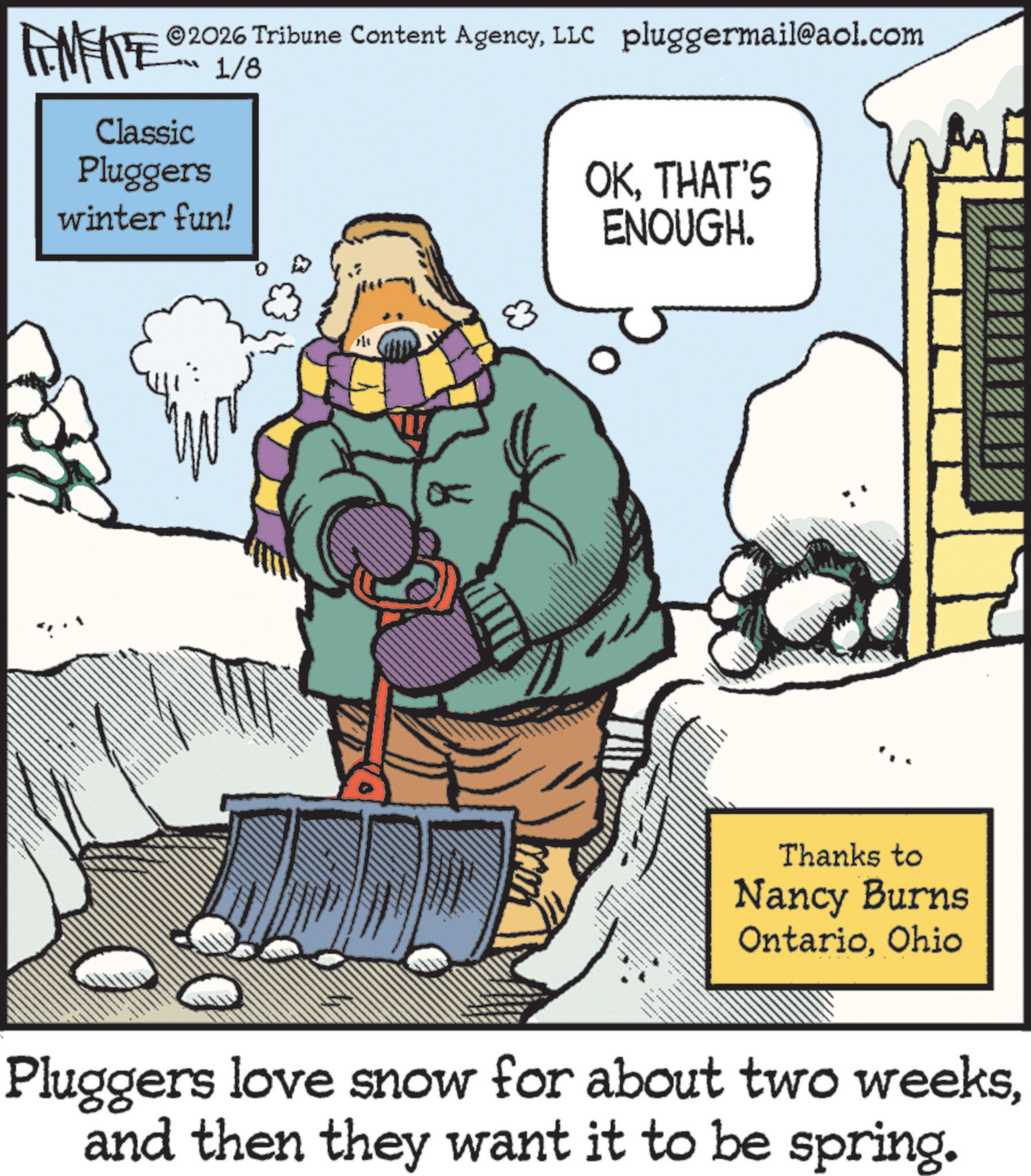 Animation OCR: TAMENTE © 2026 Tribune Content AgencyLLC pluggermail@aol.com 1/8 Classic Pluggers winter fun! OKTHAT'S ENOUGH. 83 Thanks to Nancy Burns OntarioOhio Pluggers love snow for about two weeksand then they want it to be spring. TAMENTE © 2026 Tribune Content AgencyLLC pluggermail@aol.com 1/8 Classic Pluggers winter fun ! OKTHAT'S ENOUGH . 83 Thanks to Nancy Burns OntarioOhio Pluggers love snow for about two weeksand then they want it to be spring .